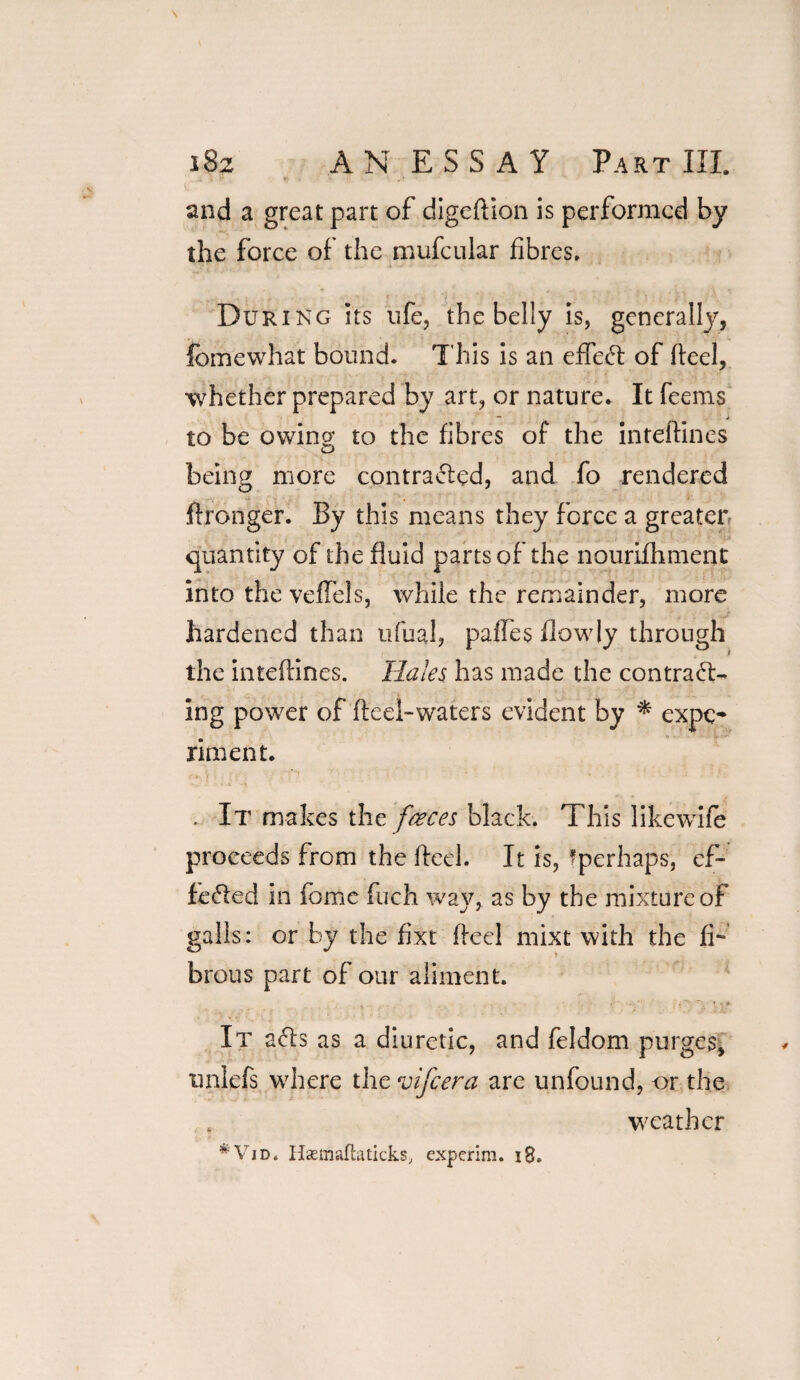 r~ ‘ * ' and a great part of digeftion is performed by the force of the mufcular fibres. During its ufe, the belly is, generally, lomewhat bound. This is an effect of fteel, whether prepared by art, or nature. It feems to be owing to the fibres of the inteftines being more contracted, and fo rendered ftronger. By this means they force a greater, quantity of the fluid parts of the nourifhment into the veffels, while the remainder, more hardened than ufual, paffes flowly through the inteftines. Hales has made the contract¬ ing power of fteei-waters evident by * expe¬ riment. . It makes the faeces black. This likewife proceeds from the fteel. It is, fperhaps, ef¬ fected in fome fuch way, as by the mixture of galls: or by the fixt fteel mixt with the fi¬ brous part of our aliment. It aCls as a diuretic, and feldom purges, uniefs where the vifeera are unfound, or the weather *Vid, Haemaftaticks, experim. 18.