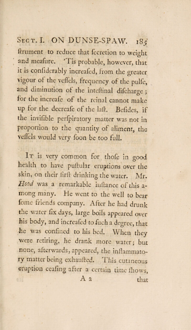 ftrument to reduce that fecretion to weight and meafure. ’ I is probable, however, that it is confiderably increafed, from the greater vigour of the velfels, frequency of the pulfe, and diminution of the inteffinal difeharge ; for the increafc of the rcinal cannot make up for the decrcafe of the lafh Befides, if the invisible perfpiratory matter was not in proportion to the quantity of aliment, the velfels would very foon be too full. It is very common for thofe in good health to have puftular eruptions over the skin, on their firft drinking the water. Mr. Hood was a remarkable in fiance of this a- mong many. He went to the well to bear feme friends company. After he had drunk the water fix days, large boils appeared over his body, and increafed to fuch a degree, that he was confined to his bed. When they were retiring, he drank more water) but none, afterwards, appeared, the inflammato¬ ry matter being exhaufled. This cutaneous eruption ceafing after a certain time fliows, A a that