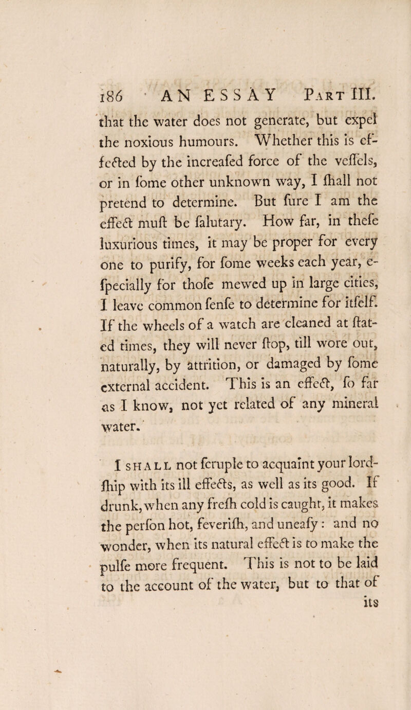 that the water does not generate, but expel the noxious humours. Whether this is of¬ fered by the increafed force of the veffcls, or in fome other unknown way, I lhall not pretend to determine. But fure I am the effect muft be falutary. How far, in thefe luxurious times, it may be proper for every one to purify, for fome weeks each year, e- fpecially for thofe mewed up in large cities, I leave common fenfe to determine for itfelf. If the wheels of a watch are cleaned at Hat¬ ed times, they will never Hop, till wore out, naturally, by attrition, or damaged by fome external accident. This is an effeft, fo far as I know, not yet related of any mineral water. I s h a l L not fcruple to acquaint your lord- fhip with its ill effefts, as well as its good. If drunk,when any frefli cold is caught, it makes the perfon hot, feverifh, and uneafy: and no wonder, when its natural effeft is to make the pulfe more frequent. This is not to be laid to the account of the water, but to that of its