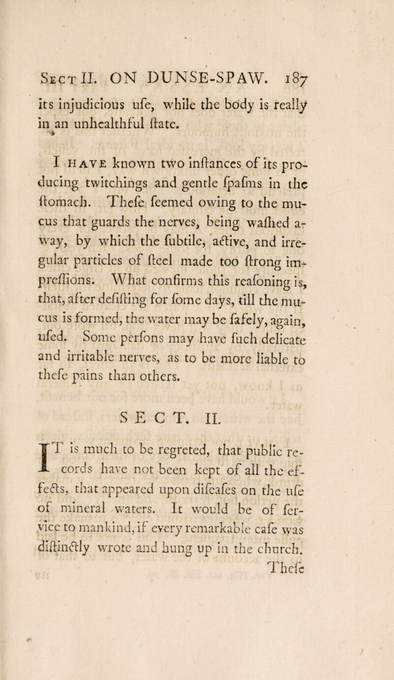 its injudicious ufe, while the body is really in an unhealthful Hate. I have known two infiances of its pro¬ ducing twitchings and gentle fpafms in the ftomach. Thefe feemed owing to the mu¬ cus that guards the nerves, being wafhed a- way, by which the fubtile, active, and irre¬ gular particles of Heel made too ftrong im- predions. What confirms this reafoning is, that, after defining for fome days, till the mu¬ cus is formed, the water may be fafely, again, ufed. Some perfons may have Rich delicate and irritable nerves, as to be more liable to thefe pains than others. S E C T. II. IT is much to be regreted, that public re¬ cords have not been kept of all the ef¬ fects, that appeared upon difeafes on the ufe of mineral waters. It would be of fer- vice to mankind, if every remarkable cafe was diftinftly wrote and hung up in the church. Thefe