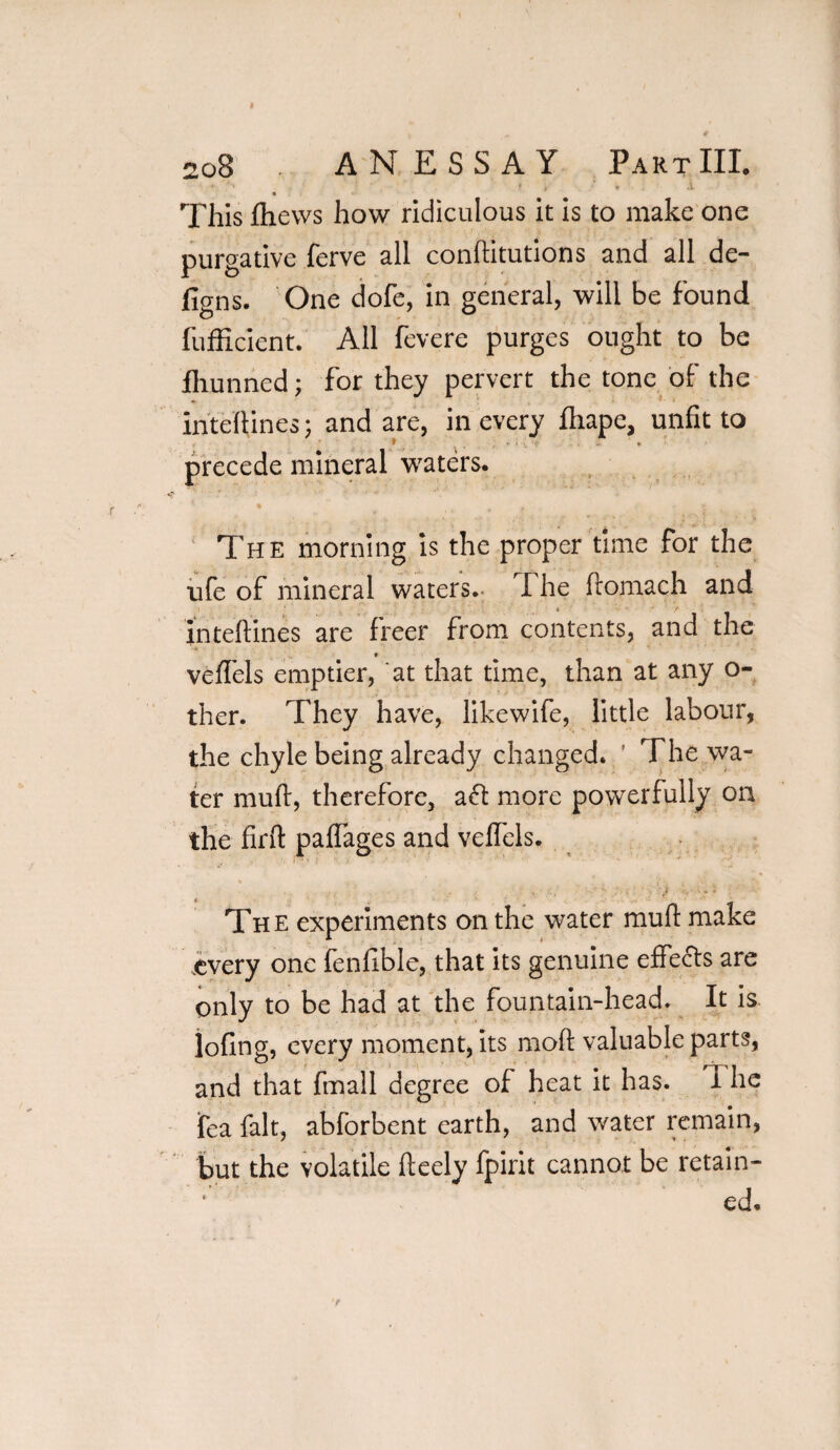 ‘ ‘ ' ‘ ' , * 4 X This jftiews how ridiculous it is to make one purgative ferve all conftitutions and all de- figns. One dofe, in general, will be found fufficient. All fevere purges ought to be fhunned; for they pervert the tone of the inteftines; and are, in every ftiape, unfit to precede mineral waters. The morning is the proper time for the ufe of mineral waters. The llomach and inteftines are freer from contents, and the f veffels emptier, at that time, than at any Ci¬ ther. They have, likewife, little labour, the chyle being already changed. ’ The wa¬ ter mud, therefore, aft more powerfully on the firft paffages and velfels. The experiments on the water mull: make .every one fenfible, that its genuine effects are only to be had at the fountain-head. It is lofing, every moment, its mod valuable parts, and that fmall degree of heat it has. I he fea fait, abforbent earth, and water remain, but the volatile fteely fpirit cannot be retain- * ed.