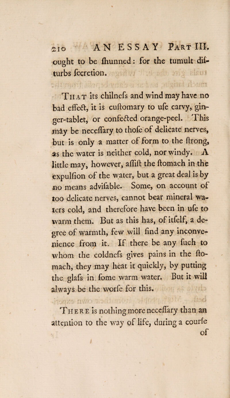 ought to be flxunned: for the tumult dif* turbs fecretion. . , , , ... x /'• ... ' . , ’ ; i, - ,.v. That its chilnefs and wind may have no bad effeft, it is cuftomary to ufe carvy, gin¬ ger-tablet, or confe&ed orange-peel. This may be necelfary to thofe of delicate nerves, but is only a matter of form to the llrong, as the water is neither cold, nor windy. A little may, however, a (Tift the ftomach in the expulfion of the water, but a great deal is by no means advifable. Some, on account of too delicate nerves, cannot bear mineral wa¬ ters cold, and therefore have been in ufe to warm them. But as this has, of itfelf, a de¬ gree of warmth, few will find any inconve¬ nience from it. If there be any fuch to whom the coldnefs gives pains in the fio- mach, they may heat it quickly, by putting the glafs in fome warm water. But it will always be the worfe for this. ’ ' ’ ? I- ' Th e R E is nothing more neccflary than m attention to the way of life, during a courfe of