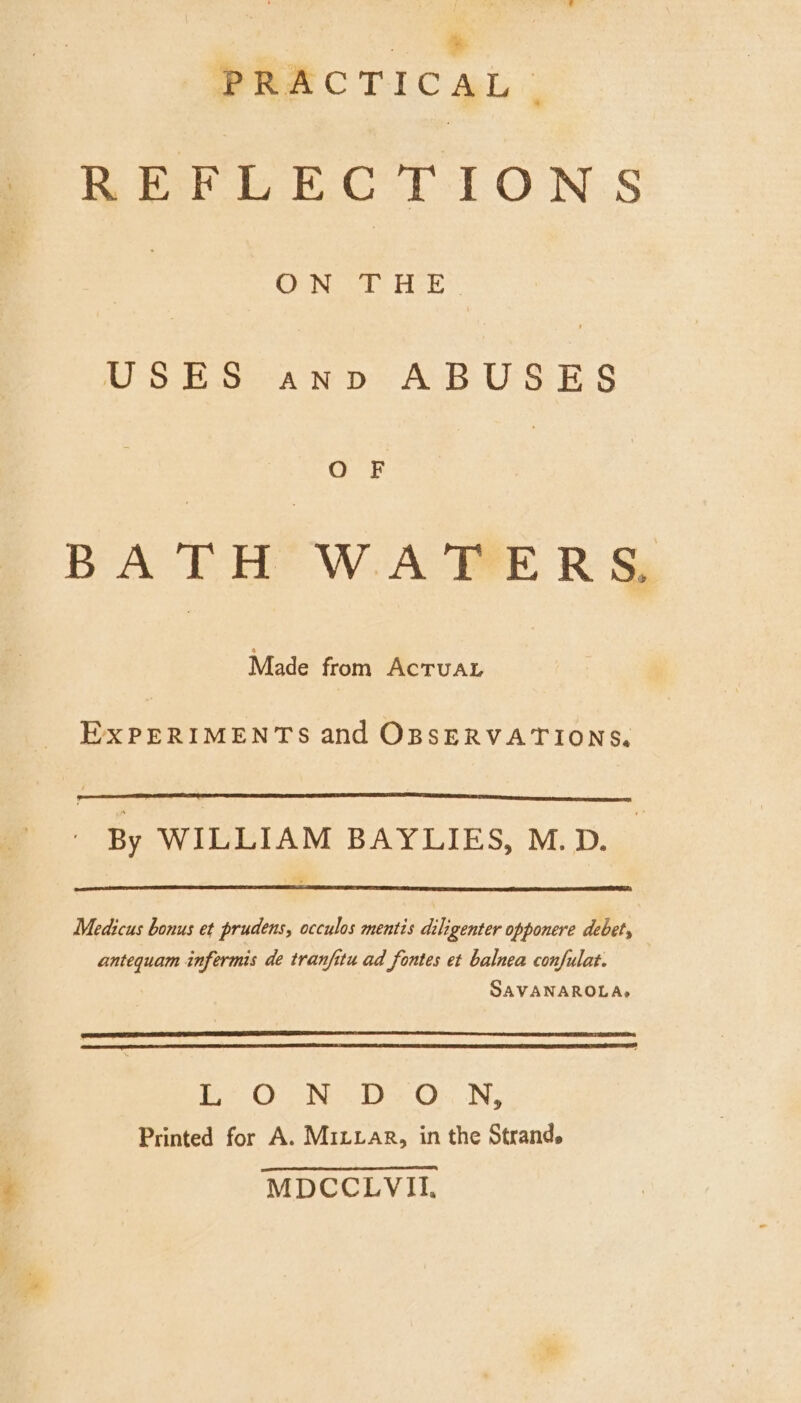 * PRACTICAL. REFLECTIONS 7 Ohne sel: Heke: USES anv ABUSES Co 'F BATH WATERS Made from ACTUAL EXPERIMENTS and OBSERVATIONS, By WILLIAM BAYLIES, M.D. Medicus bonus et prudens, occulos mentis diligenter opponere debet, antequam infermis de tranfitu ad fontes et balnea confulat. SAVANAROLA,» Bee Ocns Nee yaa Or, . IWs Printed for A. Mixvar, in the Strand. MDCCLVII,