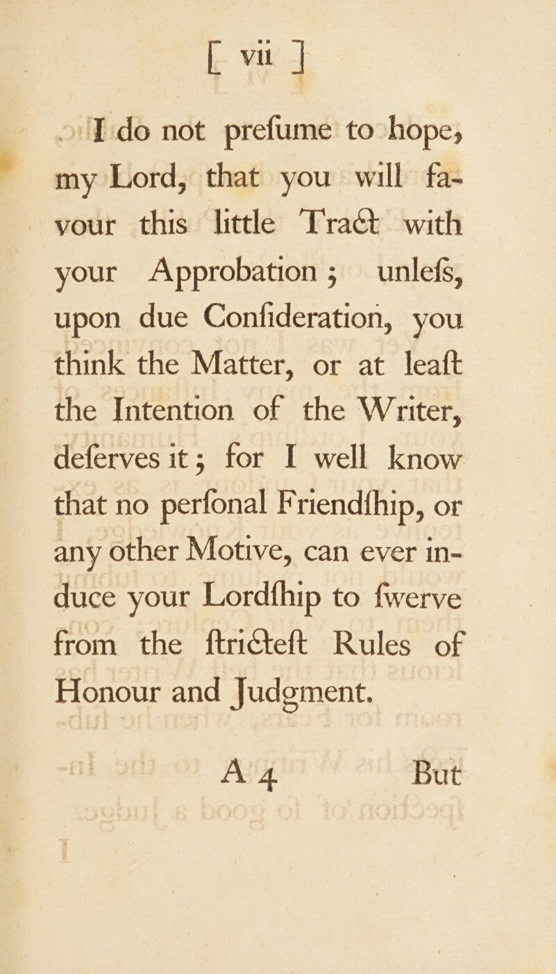 [ Vil | I do not prefume to hope, my Lord, that you will fa- your Approbation;_ unlefs, upon due Confideration, you think the Matter, or at leaft the Intention of the Writer, deferves it; for I well know that no perfonal Friendfhip, or any other Motive, can ever in- duce your Lordfhip to fwerve from the ftricteft Rules of Honour and Judgment. A 4 But