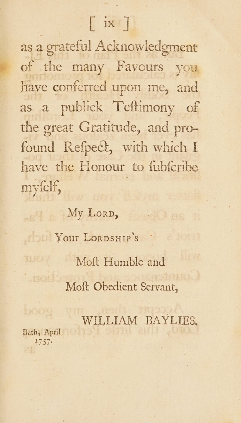 [ x | f as a grateful Acknowledgment a of the many Favours you have conferred upon me, and as a publick Teftimony of the great Gratitude, and pro- found Refpect, with which I have the Honour to fubfcribe mylelf, : My Lorp, Your Lorpsuip’s Moft Humble and Moft Obedient Servant, WILLIAM BAYLIES. Bath, April 1757: