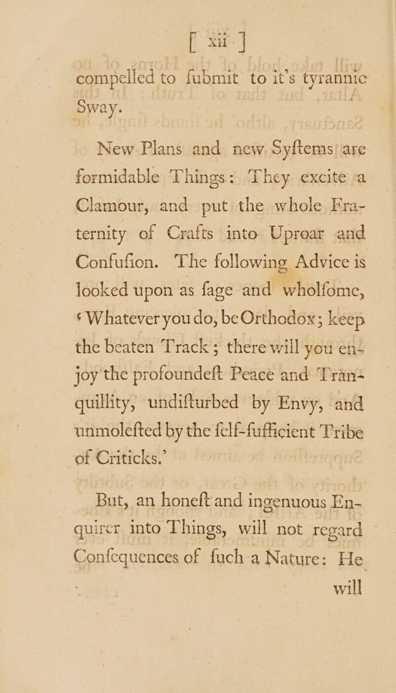 compelled to fubmit to it’s tyrannic ‘Swa ay. New-Plans and new. Syftems| are formidable Things: They excite a Clamour, and put the whole Fra- ternity of Crafts into Uproar and Confufion. The following Advice is looked upon as fage and wholfome, ‘Whatever you do, be Orthodox; keep the beaten Track; there will you en- joy the protoundeft Peace and Tran- guillity, undifturbed by Envy, and unmolefted by the felf-fuficient Tribe | of Criticks.’ But, an honeft and ingenuous En- quirer into Things, will not regard Confequences of fuch a Nature: He will