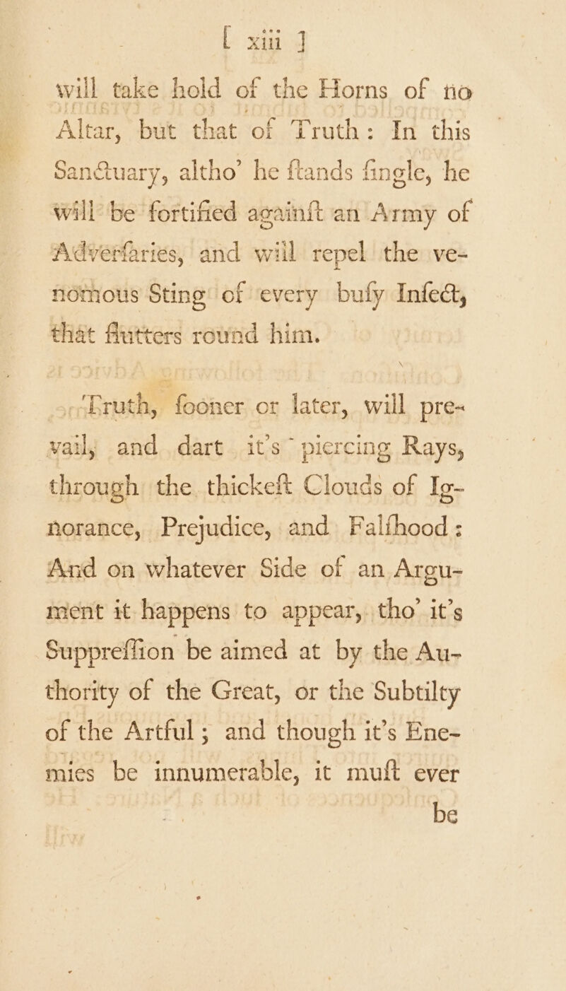 will take hold of the Horns of tio Altar, but that of Truth: In this Sanctuary, altho’ he ftands finele, he will be fortified acainft an Army of Adverfaries, and wiil repel the ve- nomous Sting of every bufy Infed, that flutters round him. \ mn ey ‘Eruth, fooner or later, will pre- wail; and dart its piercing Rays, through the. thickeft Clouds of Ig- norance, Prejudice, and Falfhood : And on whatever Side of an Argu- ment it happens to appear, tho’ it’s Suppreffion be aimed at by the Au- thority of the Great, or the Subtilty of the Artful; and though it’s Ene- mies be innumerable, it muft ever be