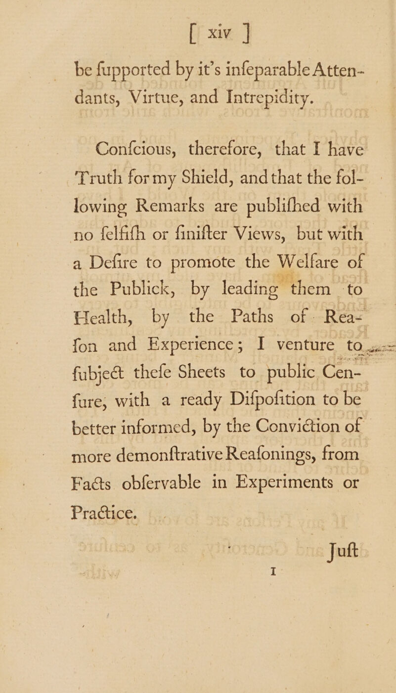 be fupported by it’s infeparable Atten- _ dants, Virtue, and Intrepidity. Confcious, therefore, that I have Truth for my Shield, and that the fol- lowing Remarks are publifhed with no felfifh or finifter Views, but with a Defire to promote the Welfare of the Publick, by leading Reem te Health, by the Paths of. Rea- fon and Experience; I venture to, fubject thefe Sheets to public Cen- fure; with a ready Difpofition to be better informed, by the Conviction of more demonftrative Reafonings, from Fa@ts obfervable in Experiments or Practice. bn Jutt