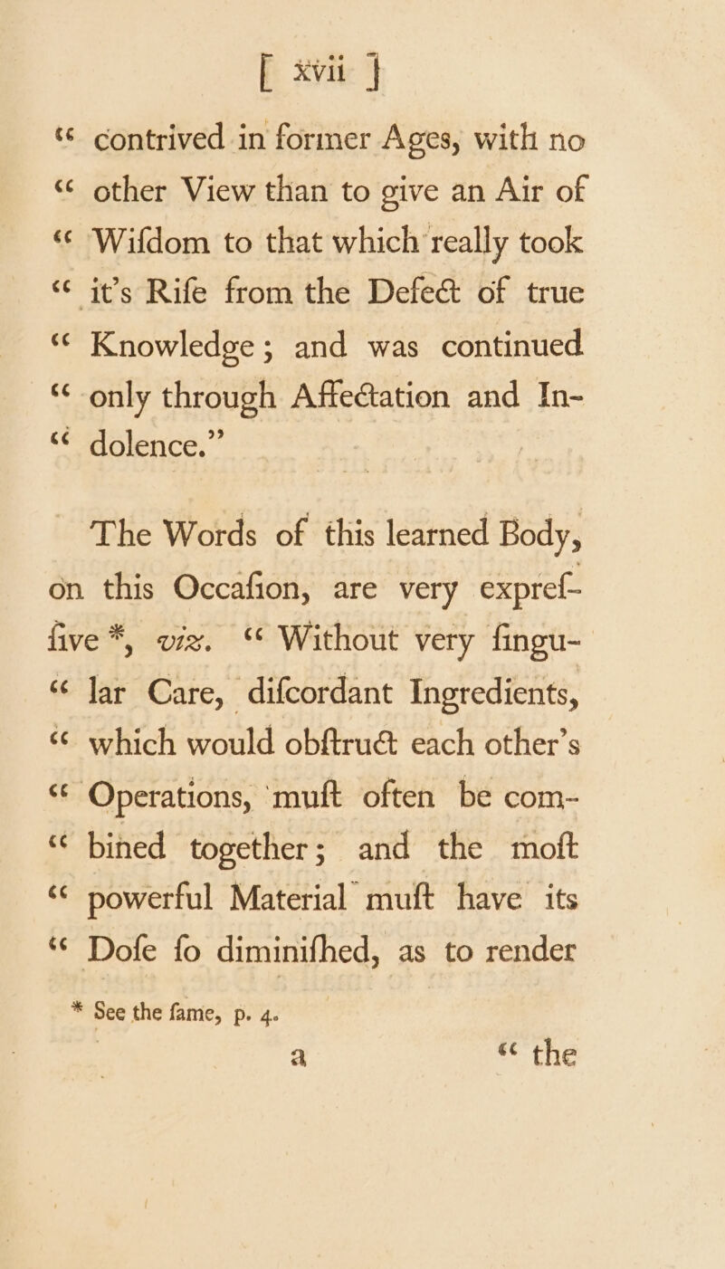 contrived in former Ages, with no “¢ other View than to give an Air of «© Wifdom to that which really took “ it’s Rife from the Defeé&amp; of true «© Knowledge; and was continued ‘¢ only through Affectation and In- “¢ dolence.”’ The Words of this learned Body, on this Occafion, are very expref- five *, viz. “ Without very fingu- “ Jar Care, difcordant Ingredients, ‘¢ which would obftruét each other’s ‘© Operations, muft often be com- “ bined together; and the moft ‘© powerful Material muft have its “© Dofe fo diminifhed, as to render * See the fame, p. 4. , a “ the