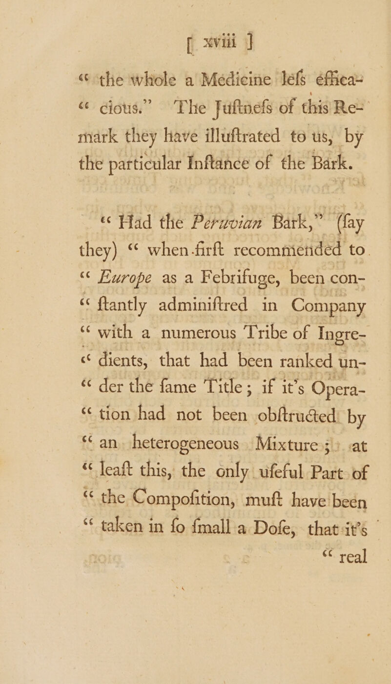 “the whole a Medicine lef éficae “ cious.” The Jufinels of thi’Ree mark they have illuftrated to Us, by the particular Inftance of the Bark. Had the pi ae Bark,” a they) ‘ when -firft recommended to. “ Europe as a Febrifuge, been con- cc flantly adminiftred in Company “ with a numerous Tribe of Ingre- c dients, that had been ranked un- ‘ der the fame Title; if it’s Opera- ‘tion had not been obftru@ed: by ‘an. heterogeneous Mixture d. vat “ leaft this, the only ufeful Part of “ the Compofition, muft have been “ taken in fo fmall.a Dofe, that ats ** real