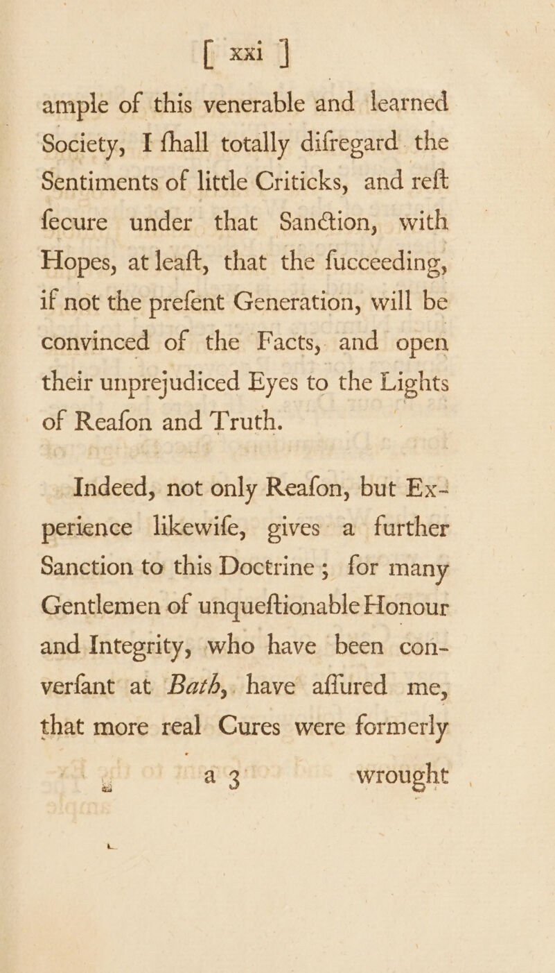 ample of this venerable and learned Society, I fhall totally difregard. the Sentiments of little Criticks, and reft fecure under that Sanction, with Hopes, at leaft, that the fucceeding, if not the prefent Generation, will be convinced of the Facts, and open their unprejudiced Eyes to the Lights of Reafon and Truth. Indeed, not only Reafon, but Ex- perience likewife, gives a further Sanction to this Doctrine; for many Gentlemen of unqueftionable Honour and Integrity, who have been con- verfant at Barth, have affured me, that more real Cures were formerly . o a3) wrought _