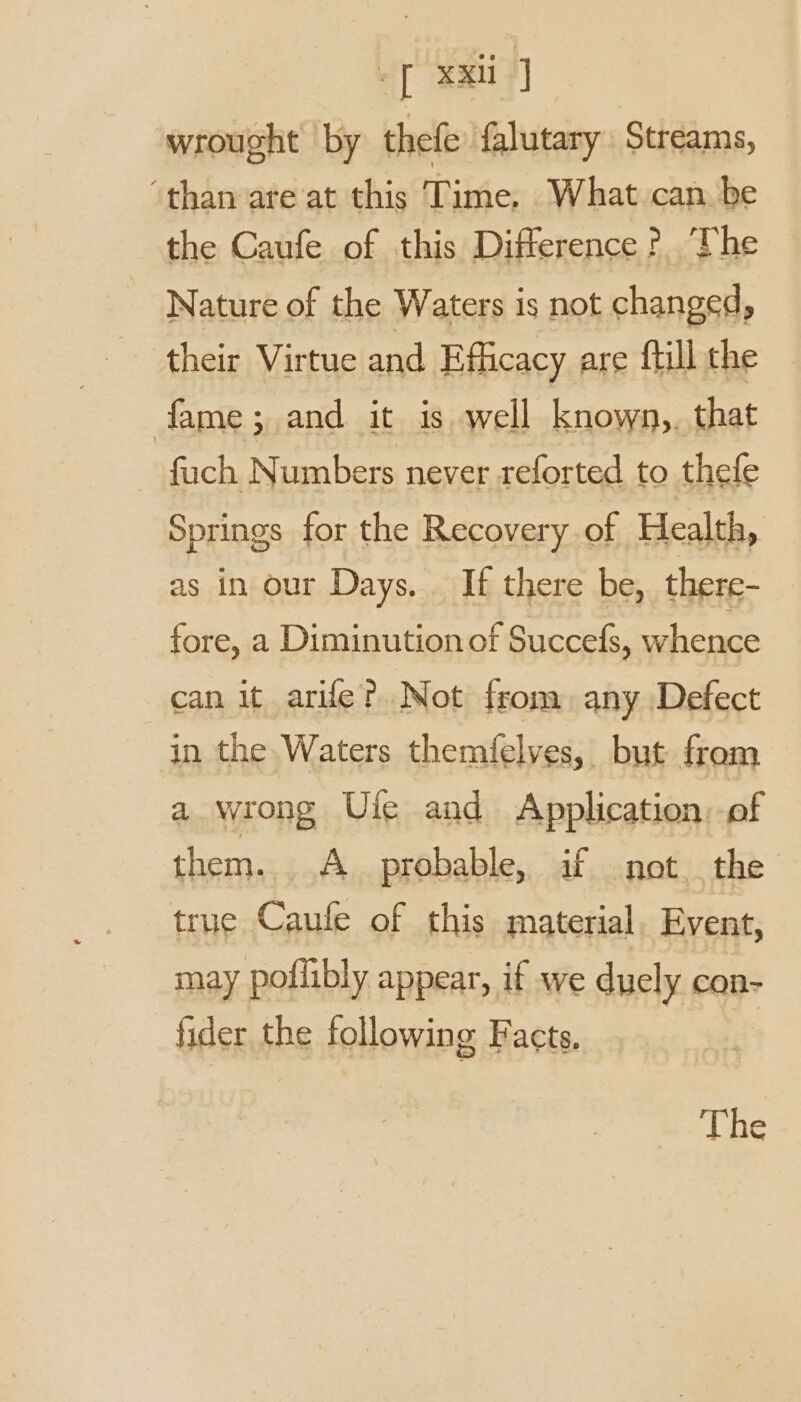 eT XX] wrought by thefe falutary Streams, ‘than are at this Time, What can be the Caufe of this Difference? The Nature of the Waters is not changed, their Virtue and Efficacy are ftill the fame; and it is well known,. that fuch Numbers never reforted to thefe Springs for the Recovery of Health, as in our Days. . If there be, there- fore, a Diminutionof Succefs, whence can it arifle? Not from: any Defect in the Waters themfelves, but from a wrong Ule and Application, of them. A probable, if not the true Canfe of this material, Event, may poilibly appear, if we duely con- fider the following Facts. The