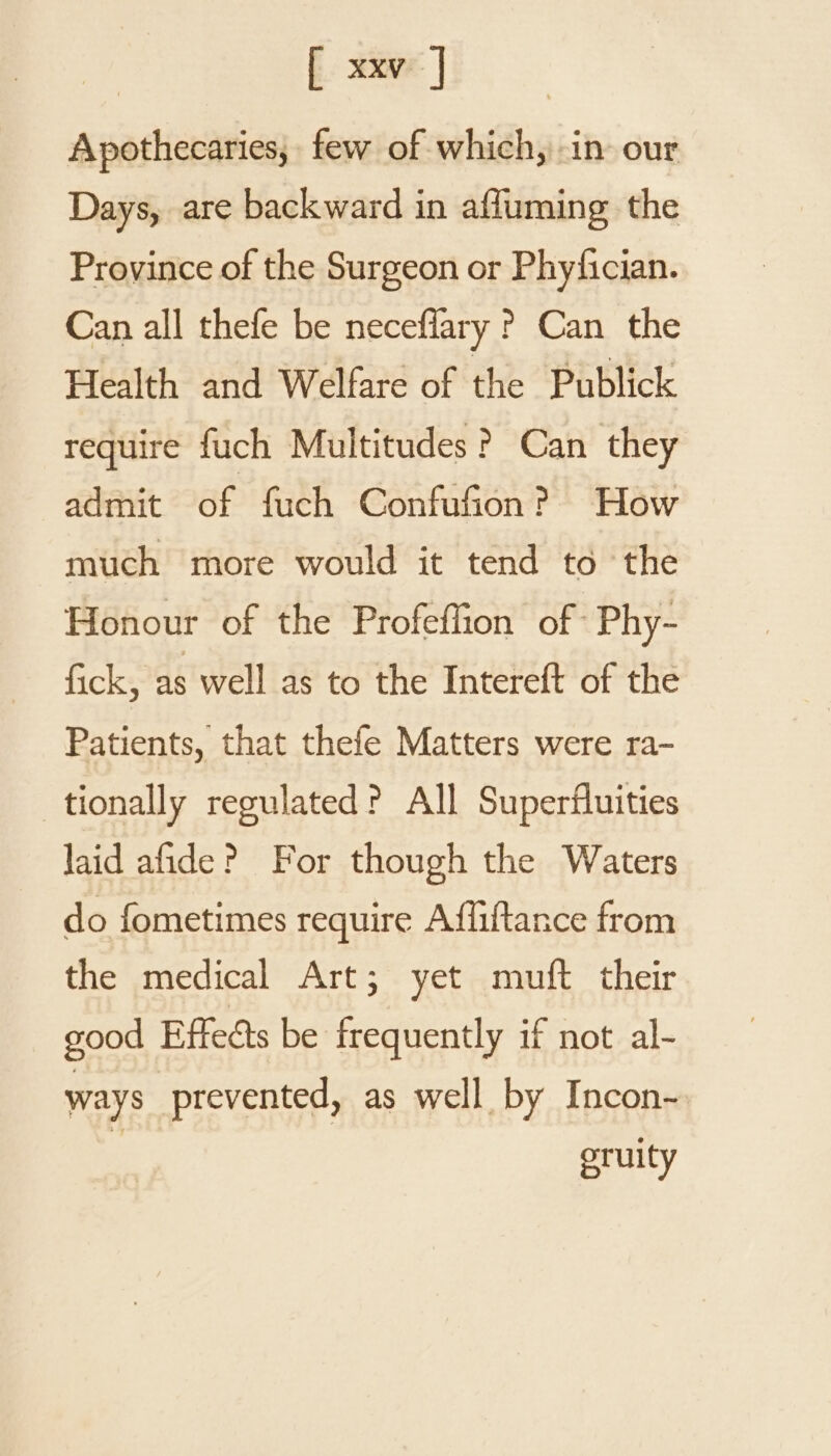 Apothecaries, few of which, in our Days, are backward in affuming the Province of the Surgeon or Phyfician. Can all thefe be neceflary ? Can the Health and Welfare of the Publick require fuch Multitudes ? Can they admit of fuch Confufion? How much more would it tend to the Honour of the Profeffion of Phy- fick, as well as to the Intereft of the Patients, that thefe Matters were ra- tionally regulated? All Superfluities laid afide? For though the Waters do fometimes require Affiftance from the medical Art; yet muft their good Effects be frequently if not al- ways prevented, as well by Incon- eruity