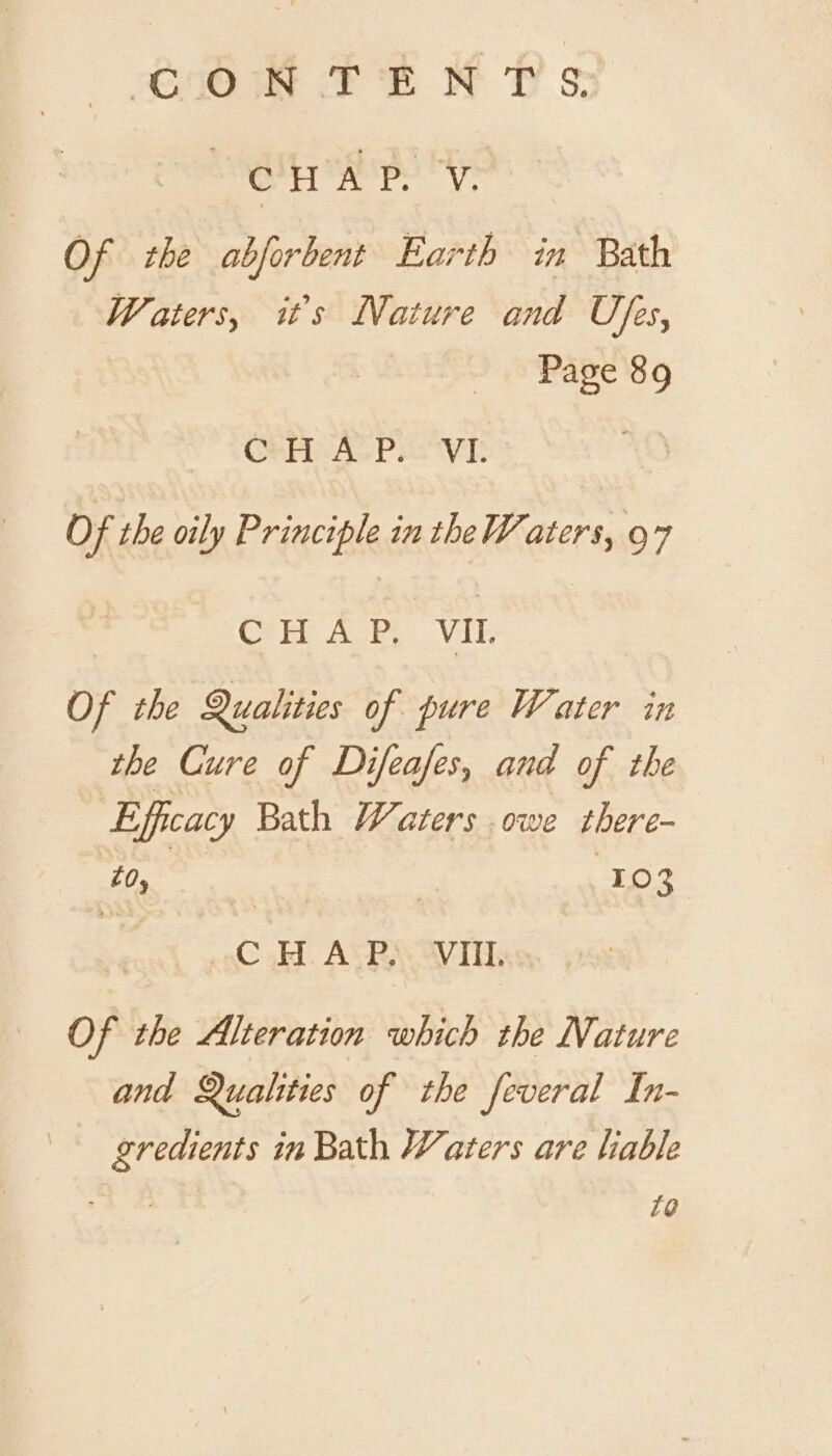 CIO FE KH Ds: eat ape hye Of the abjorbent Earth in Bath Waters, it's Nature and Ufes, Page 89 GOP 4oPe VE Of the oily Principle in the Waters, 97 CHAP, VIL Of the Qualities of pure Water in the Cure of Difeafes, and of the Efficacy Bath Waters owe there- toy | 103 oC .H. ALPS “VI, Of the Alteration which the Nature and Qualities of the feveral In- gredients in Bath Waters are lable £@