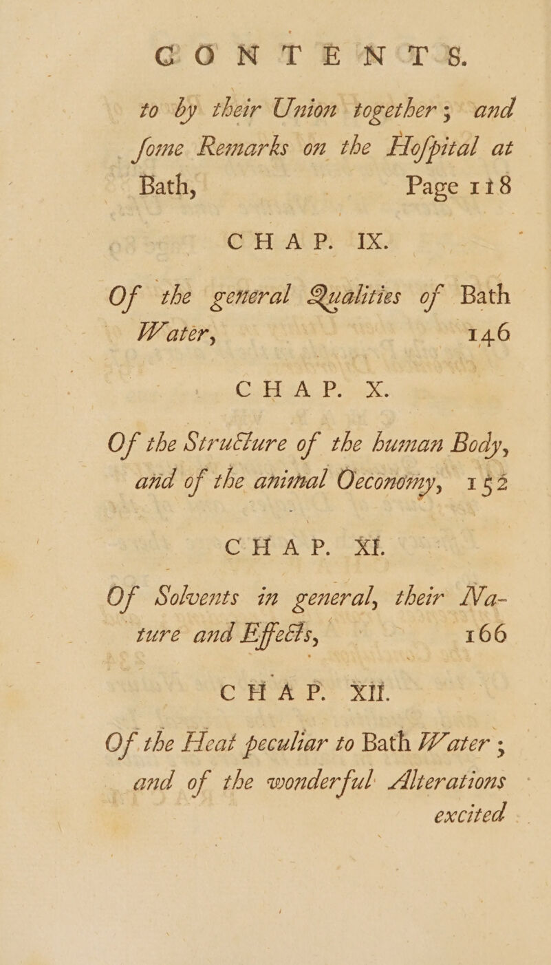 @ON T Ew crag. to by their Union together; and —fome Remarks on the Hofpital at Bath, | Page 118 OOH AP) Lx: Of the general Qualities of Bath Water, (146 OF FEN eh. @ Of the Structure of the human Body, and of the animal Occonomy, 162 CHA Pp. XE. Of Solvents in general, their Na- ture and Effects, AS ih. 166 Shs bed wish did Of the Heat peculiar to Bath Water ; and of the wonderful Alterations ~ excited —