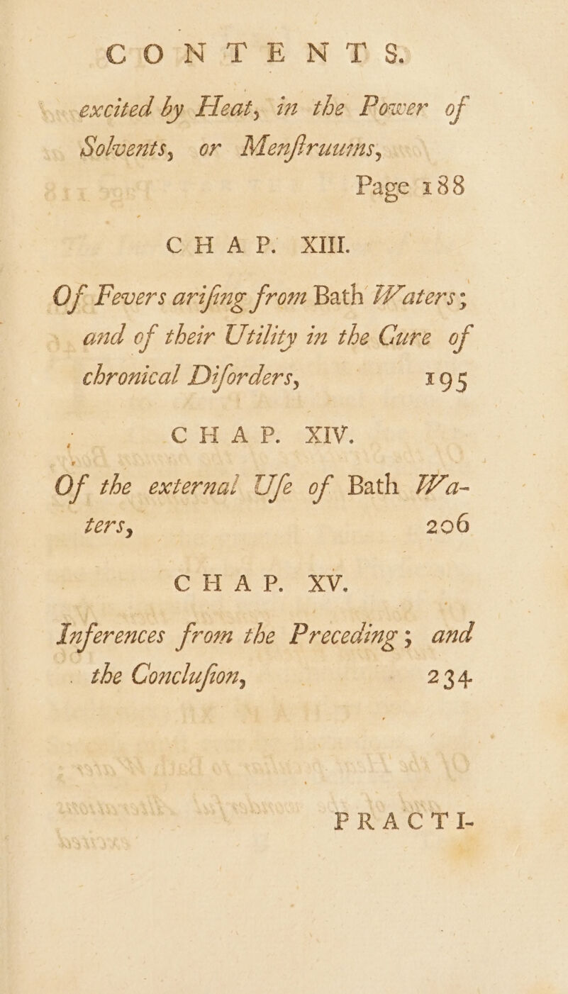 CONTENTS. se aeaeee by Heat, in the Power of Solvents, or Menftruumms, Page 188 CAH Al Py XM. Of Fevers arifing from Bath Waters ; and of their Utility in the Gure of chronical Diforders, | 1Q5 : OG Paes? aXe Of the external Ufe of Bath Wa- Teer,” ets ROCHA PA XY. L inferences ae the Preceding ° inl _ the Conclufi Ug | f 234 PRACTL