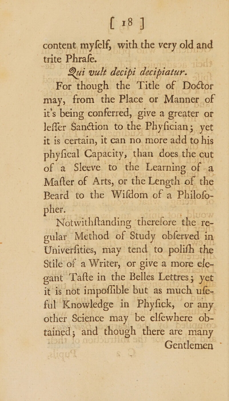 content, myfelf, with the very old and trite Phrafe. hate | Qui vult decipi decipiatur. daa For though the Title of Doétor may, from the Place or Manner of it’s being conferred, give a greater or lefler Sanétion to the Phyfician; yet it is certain, it can no. more add to his phyfical Capacity, than does the cut of a Sleeve to ‘the Learning of .a Mafter of Arts, or the Length hak the Beard to the Wifdom of a Philofo- pher. Notwithflanding ‘therelore the r re- gular Method of Study obferved i in Univerfities, may tend to. polifh the Stile of a Writer, or give a more ele- gant Tafte in the Belles Lettres ; yet it is not impoffible but as much ufe- ful Knowledge in Phyfick, or any other Science may be elfewhere ob- tained ; ‘and though there are many Gentlemen ~