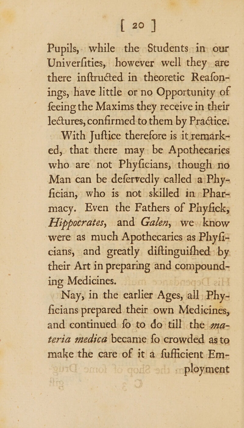 Pupils,- while the Students: in our Univerfities, however well they. are there inftructed in theoretic Reafon- ings, have little or no Opportunity of feeing the Maxims they receive in their lectures, confirmed to them by Pra¢tice. _ With Juftice therefore is it remark- ed, that there may be Apothecaries who are not Phyficians, though no Man can be defervedly called a Phy- fician, who is not skilled inPhar- macy. Even the Fathers of Phyfick; Hippocrates, and Galen, we. know ‘were as much Apothecaries as Phyfi- cians, and greatly diftinguifhed.: by. their Art in preparing and aki ice ing Medicines. Nay, in the earlier Ages, all Phy- ficians prepared their own Medicines, and continued fo to do till the a- teria medica became fo crowded asto make the care of it a fufficient Em- L smol ployment