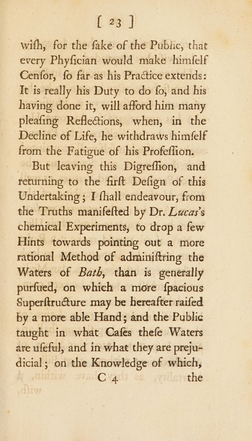 with, for the fake of the Pubiic, that every Phyfician would make ‘himfelf Cenfor, fo far.as his Practice extends: it is really his Duty to do fo, and his having done it, will afford him many pleafing Refle@ions, when, in the Decline of Life, he withdraws himfelf from the Fatigue of his Profeffion. - But leaving this Digreffion, and returning to the firft Defign of this Undertaking ; I fhall endeavour, from the Truths manifefted by Dr. Lucas’s chemical Experiments, to drop a few Hints towards pointing out a tore rational Method of adminiftring the Waters of Bath, than is generally purfued, on which a more {pacious Superftructure may be hereafter raifed by a more able Hand; and the Public taught in what Cafes thefe Waters are ufeful, and in what they are preju- dicial; on the Knowledge of which, | C4 the