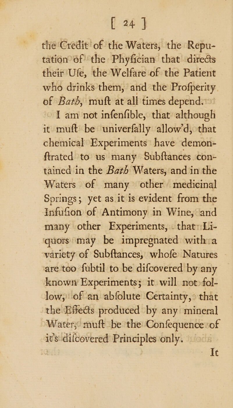 the Credit! of the Waters, the Repu- tation 6f the: Phyfician that directs their Ufe, the Welfare of the Patient who drinks’them, and the Profperity of Bath, muft at all times depend.» - 1 am not infenfible, that. although it muft be univerfally allow’d, that chemical Experiments’ have demon- ftrated to us many Subftances con- tained in the Bath Waters, and in the Waters of many other medicinal Springs; yet as it is evident from the Infufon of Antimony in Wine, and many other Experiments, . that::Li- quors ‘may be impregnated withva variety of Subftances, whofe Natures ~ are too fubtil to be difcovered by any known Experiments; it. will not»fol- low, of an abfolute Certainty, that the Hife@s produced by any mineral Waters muft be the ‘Confequence of it’s: difcovered Principles only. elit