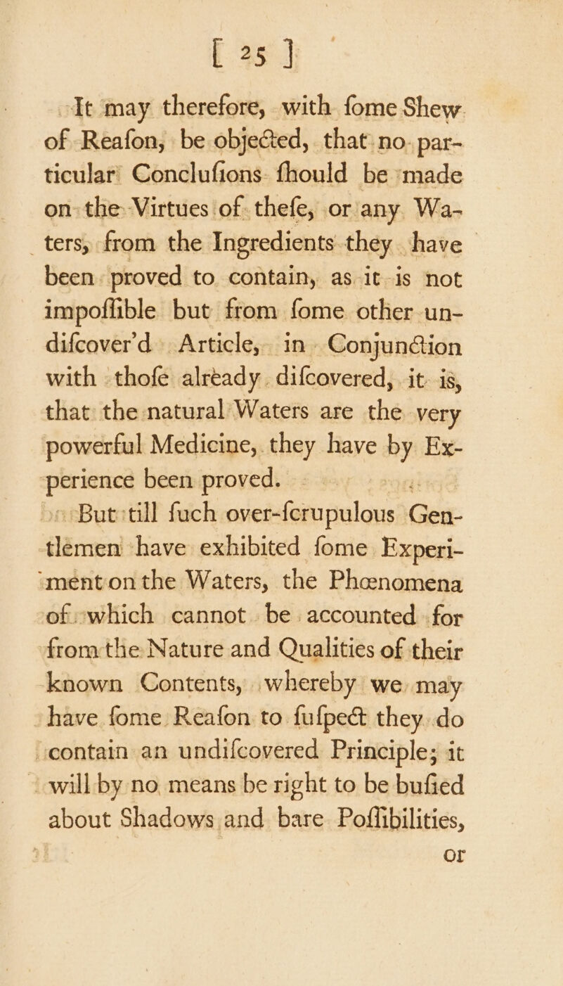 Tt may therefore, with fome Shew. of Reafon, be objected, that no. par- ticular’ Conclufions- fhould be made on the: Virtues of thefe, or/any. Wa- ters, from the Ingredients they have been. proved to. contain, as it-is not impoflible but from fome other un- difcover'd Article, in. Conjunétion with thofe already. difcovered, it. is, that the natural Waters are the very powerful Medicine, they have ny Ex- ce been proved. But: till fuch niche telcns Gee. tlemen have exhibited fome Experi- “mentonthe Waters, the Phcenomena of which cannot. be accounted «for fromthe Nature and Qualities of their known Contents, whereby we may have fome Reafon to fufpect they..do contain an undifcovered Principle; it will by no means be right to be bufied about Shadows and bare. Poffibilities, | or