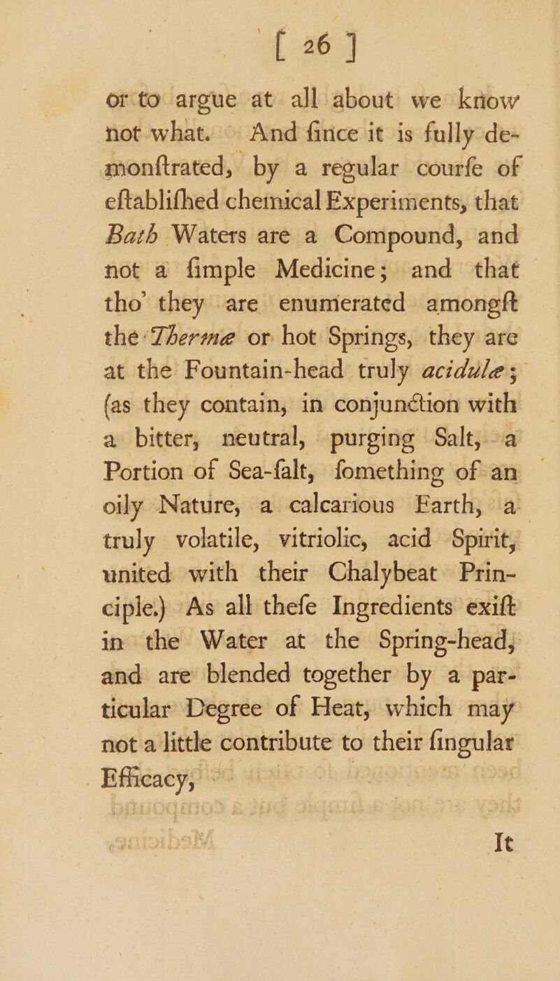 orto argue at all about we know not what. And fince it is fully de- monftrated, by a regular courfe of eftablifhed chemical Experiments, that Bath Waters are a Compound, and not a fimple Medicine; and that tho’ they are enumerated amoneft the Therme or hot Springs, they are at the Fountain-head truly acidule; {as they contain, in conjunction — a bitter, neutral, purging Salt,. Portion of Sea-falt, fomething of an oily Nature, a calcarious Earth, a truly volatile, vitriolic, acid Spirit, united with their Chalybeat Prin- ciple.) As all thefe Ingredients exift in the Water at the Spring-head, and are blended together by a par- ticular Degree of Heat, which may not a little contribute to their fingular 7 yee It