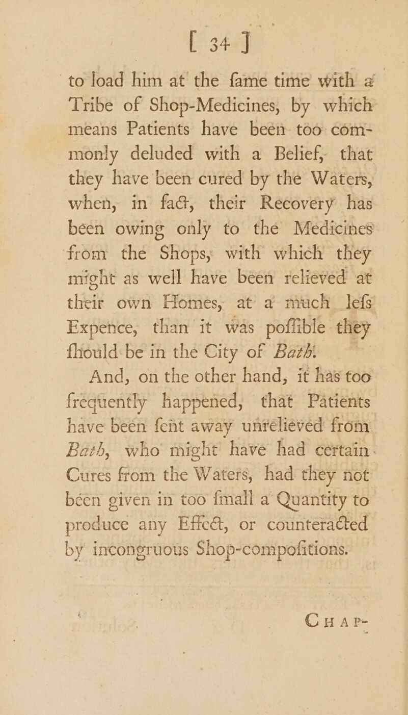 Be to load him at the fame time with a Tribe of Shop-Medicines, by which means Patients have beén too: com- monly deluded with a Belief, that they have been cured by the Waters, when, in fa&amp;, their Recovery has been owing only to the Medicines from the Shops, with which they might as well have been relieved at their own Homes, at a much __lefs Expence, than it was poffible they fhiould:be in the City of Bathi And, on the other hand, it has too frequently happened, that Patients have been fent away unreliévéd from Bath, who might have had certain. Cures from the Waters, had they not béen given in too {mall a Quantity to produce any Effe&amp;, or counteracted by incongruous Shop-compofitions. — CHAP