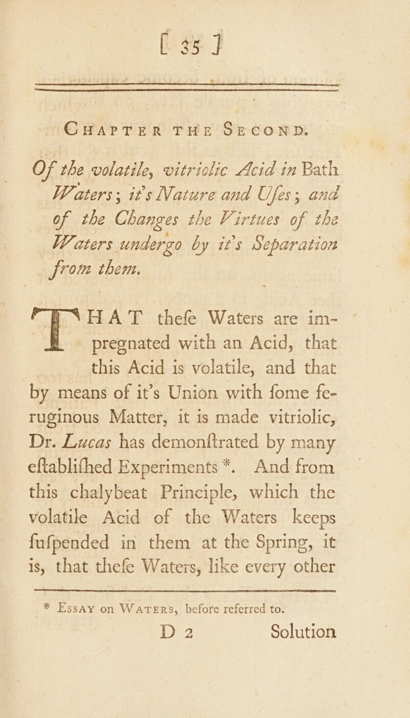 [ 35] &amp; CHAPTER THE SECOND. Of the volatile, vitriolic Acid in Bath Waters; its Nature and Ufes; and of the Changes the Virtues of the Waters undergo by it’s Separation from them. HAT thefe Waters are im- pregnated with an Acid, that this Acid is volatile, and that by means of it’s Union with fome fe- ruginous Matter, it is made vitriolic, Dr. Lucas has demonftrated by many eftablifhed Experiments *. And from this chalybeat Principle, which the volatile Acid of the Waters keeps fafpended in them at the Spring, it is, that thefe Waters, like every other * Essay on Waters, before referred to. D 2 Solution