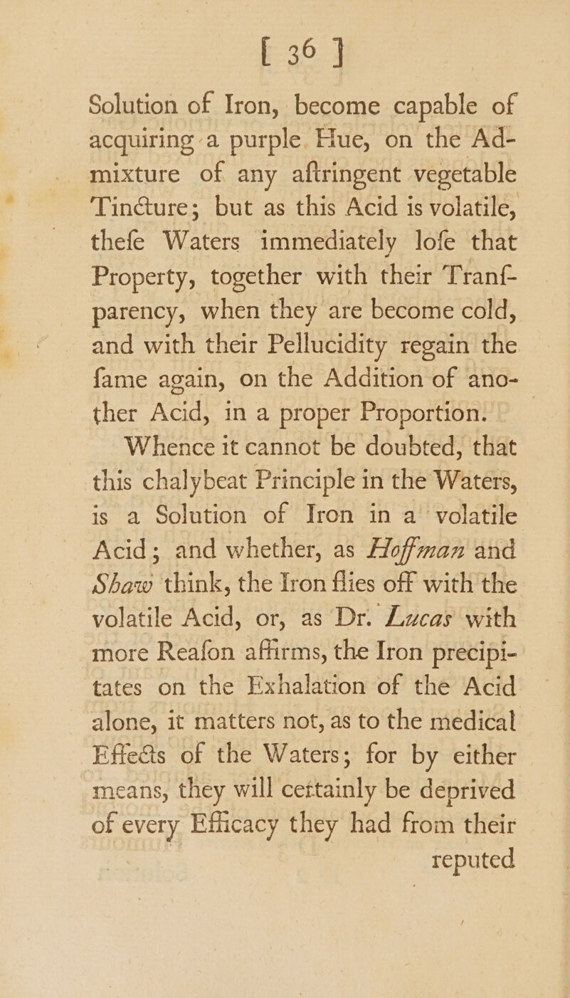 F-30-2 Solution of Iron, become capable of acquiring a purple, Hue, on the Ad- Tincture; but as this Acid is volatile, thefe Waters immediately lofe that Property, together with their Tranf- parency, when they are become cold, and with their Pellucidity regain the fame again, on the Addition of ano- ther Acid, in a proper Proportion. | Whence it cannot be doubted, that this chalybeat Principle in the Waters, is a Solution of Iron in a volatile Acid; and whether, as Hoffman and Shaw think, the Iron flies off with the volatile Acid, or, as Dr. Lucas with more Reafon affirms, the Iron precipi- tates on the Exhalation of the Acid alone, it matters not, as to the medical Effe&s of the Waters; for by either means, they will cettainly be deprived of noe Efficacy they had from their reputed