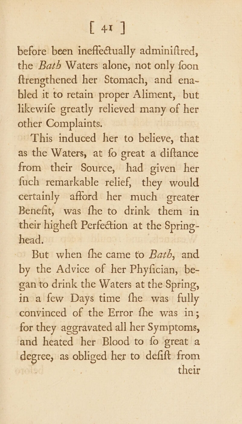 before been ineffectually adminiftred, the Bath Waters alone, not only foon ftrengthened her Stomach, and ena~ bled it to retain proper Aliment, but likewife greatly relieved many of her other Complaints. This induced her to believe, that as the Waters, at fo great a diftance from their Source, had given her {uch remarkable relief, they would certainly afford her much greater Benefit, was fhe to drink them in their higheft Perfection at the Spring- head. But when fhe came to Barth, and by the Advice of her Phyfician, be- gan to drink the Waters at the Spring, in a few Days time fhe was fully convinced of the Error fhe was in; for they aggravated all her Symptoms, and heated her Blood to fo great a ae as ah her to defift from their