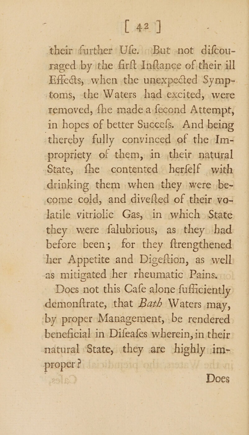 [ 42] their further Ufe. But -not diftou- raged by ithe firft Inftance of their ill Effeats, when the unexpected Symp- -toms, the Waters had excited, were removed, fhe made a:fecond Attempt, in hopes of better Succels. And being thereby fully convinced ef the Im- propriety of them, in their natural State, fhe contented herfelf with drinking them when they were be- come cold, and divefted of their vo- latile vitriolic Gas, in which~ State they were falubrious, as. they had before been; for they ftrengthened her Appetite and Digeftion, as well as mitigated her rheumatic Pains. Does not this Cafe alone fufficiently demonftrate, that Bath Waters may, by proper Management, .be rendered beneficial in Difeafes wherein, in their natural State, ey a are ial im- ly Does