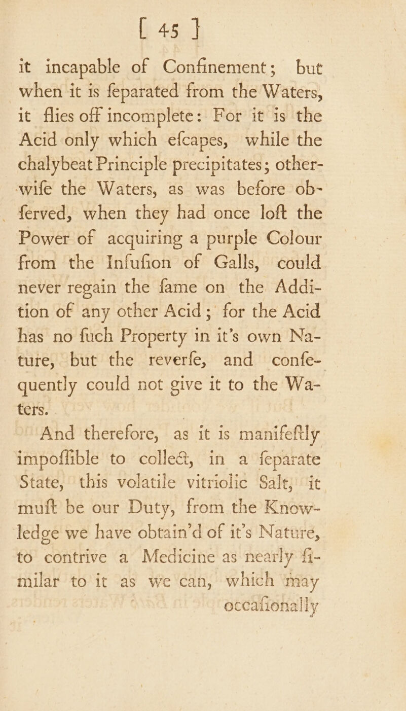 it incapable of Confinement; but when it is feparated from the Waters, it flies off incomplete: For it is the Acid only which efcapes, while the chalybeat Principle precipitates; other- wife the Waters, as was before ob- ferved, when they had once loft the Power of acquiring a purple Colour from the Infufion of Galls, could never regain the fame on the Addi- tion of any other Acid; for the Acid has no fuch Property in it’s own Na- ture, but the reverfe, and confe- quently could not give it to the Wa- Sass. | And therefore, as it is manifeftly impofiible to collet, in a feparate State, this volatile vitriolic Sale; it muft be our Duty, from the Know- ledge we have obtain’d of it’s N ature, to contrive a Medicine as nearly fi- milar to it as we can, which may | occalionally