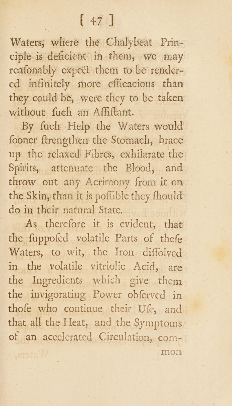 Waters; where the Chalybeat Prin- _ ciple is deficient’ in them, we may reafonably expect them to be render- ed imfinitely more efficacious than they could be, were they to be taken without fuch an Affiftant. By fuch Help the Waters would fooner ftrenethen the Stomach, brace up’ the relaxed Fibres, exhilarate the: Spitits, attenuate the Blood, and throw out any Acrimony from it on the Skinythan it is poffible they thould do im their natural State. As therefore it is evident, that the fuppofed volatile Parts of thefe Waters, to wit, the Iron diffolved inthe ‘volatile vitriolic Acid, are the Ingredients which give them the invigorating Power obferved in thofe who continue their Uf, and that all the Heat, and the Symptoms of an accelerated Circulation, com- mon