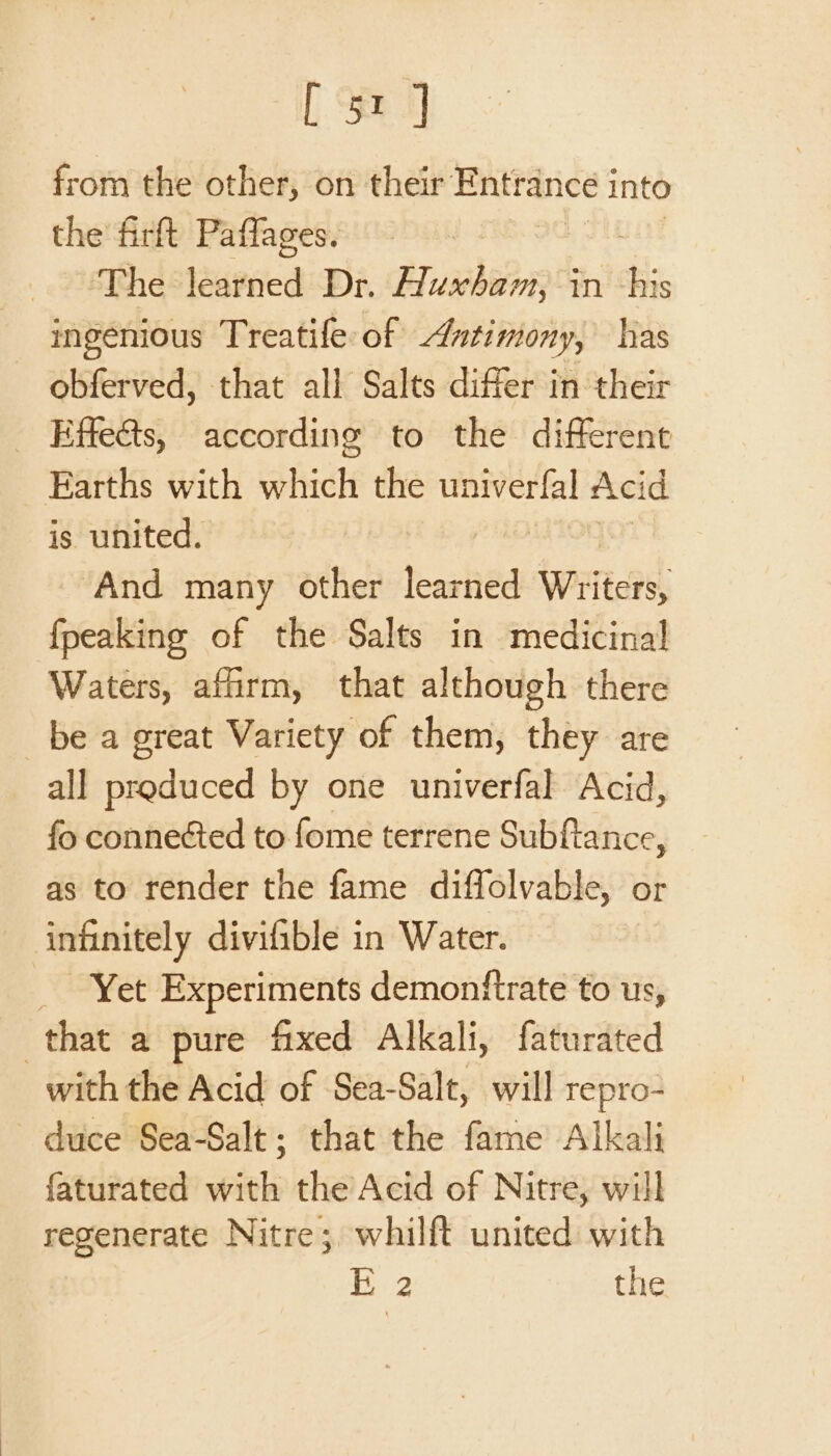 from the other, on their Entrance i into the firft Paffages. The $upiied Dr. Busbiion in his ingenious Treatife of Antimony, has obferved, that all Salts differ in their _ Effeéts, according to the different Earths with which the univerfal Acid is united. ‘And many other thashie wrTteae: fpeaking of the Salts in medicinal Waters, affirm, that although there be a great Variety of them, they are all produced by one univerfal Acid, fo conneéted to fome terrene Subftance, as to render the fame diffolvable, or infinitely divifible in Water. _ Yet Experiments demonftrate to us, that a pure fixed Alkali, faturated with the Acid of Sea-Salt, will repro- duce Sea-Salt; that the fame Alkali faturated with the Acid of Nitre, will regenerate Nitre;, whilft united with E 2 the