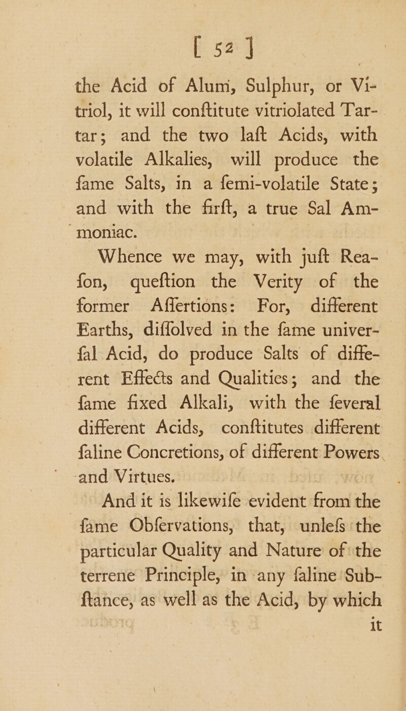 E 5a] the Acid of Alum, Sulphur, or Vi- triol, it will conftitute vitriolated Tar- tar; and the two laft Acids, with volatile Alkalies, will produce the fame Salts, in a femi-volatile State; and with the firft, a true Sal Am- “moniac. Whence we may, with juft Rea- fon, queftion the Verity of the former Affertions: For, different Earths, diffolved in the fame univer- | fal Acid, do produce Salts of diffe- rent Effects and Qualities; and the fame fixed Alkali, with the feveral different Acids, conftitutes different faline Concretions, of different Powers. ‘and Virtues. And it is likewife evident Goi ie fame Obfervations, that, unlefs the particular Quality and Nature of the terrene Principle, in any faline Sub- ftance, as well as the Acid, by which ) : : It