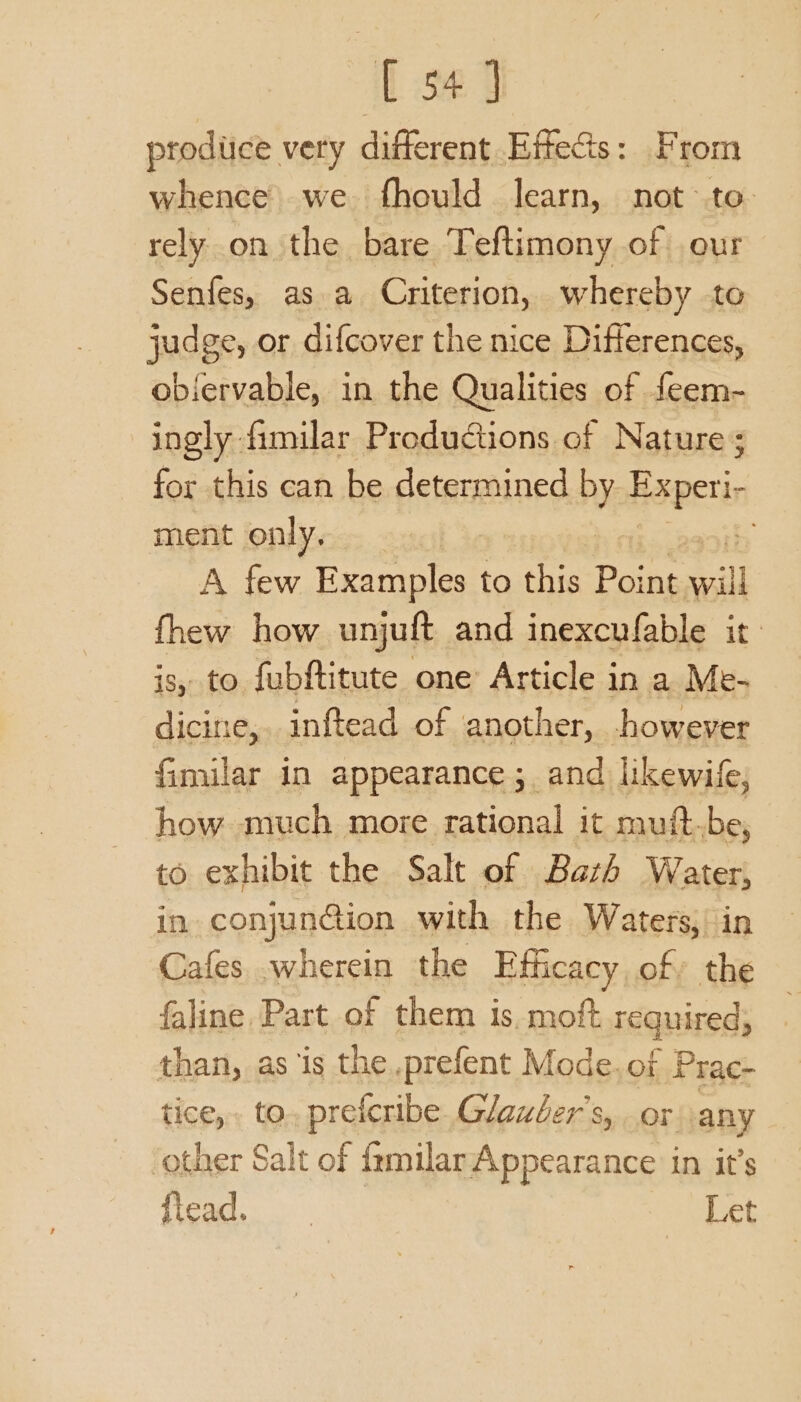 [ 54] produce very different Effects: From whence we fhould learn, not-to- rely on the bare Teftimony of our Senfes, as a Criterion, whereby to judge, or difcover the nice Differences, obiervable, in the Qualities of feem- ingly fimilar Productions of Nature; for this can be determined by. Esper ment only, A few Examples to this Point ail fhew how unjuft and inexcufable it: js, to fubftitute one’ Article in a Me- dicine, inftead of another, however fimilar in appearance; and likewife, how much more rational it muft.be, to exhibit the Salt of Bazh Water, in conjuncion with the Waters, in Cafes .wherein the Efficacy of» the faline Part of them is. moft required; than, as is the .prefent Mode.of Prac- tice, to. prefcribe. Glauber’s, or any ‘other Salt of familar Appearance in it’s fiead. Let