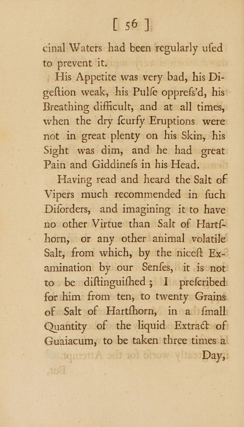 cinal Waters had been ny Sees ufed to prevent it. His Appetite was very bad, his Di- deftidin weak, his Pulfe opprefs’d, his’ Breathing difhcult, and at all times, when the dry {curfy Eruptions were not in great plenty on his Skin, his Sight was dim, and he had great Pain and Giddinefs in his Head. Having read and heard the Salt of Vipers much recommended in fuch Diforders, and imagining itto have no other Virtue than Salt of Hartf- horn, or any other animal volatile Salt; from which, by the niceft Ex- amination by our Senfes,. it isonot to. be diftinguifhed ; I prefcribed: for him from ten, to twenty Grains. of Salt of Hartfhorn, in a {mall Quantity of the liquid Extract of: Caine to be taken three times a. Days.