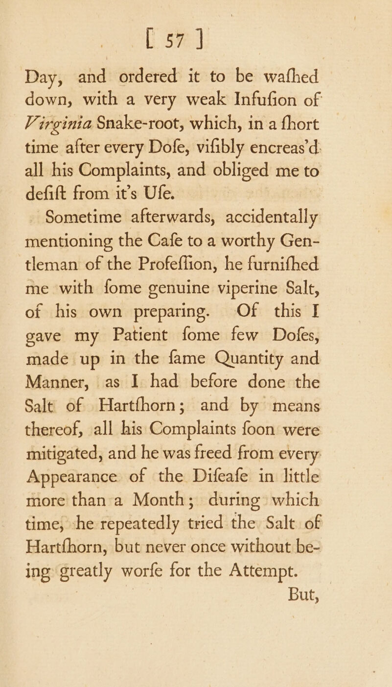 [ 5% ] Day, and ordered it to be wafhed down, with a very weak Infufion of V irginia Snake-root, which, in a fhort time after every Dofe, vifibly encreas’d: all his Complaints, and obliged me to defift from it’s Ufe. Sometime afterwards, accidentally mentioning the Cafe to a worthy Gen- tleman of the Profeffion, he furnifhed me with fome genuine viperine Salt, of his own preparing. Of this I gave my Patient fome few Dofes, made up in the fame Quantity and Manner, as I had before done the Salt of Hartfhorn; and by means thereof, all his Complaints foon were mitigated, and he was freed from every Appearance of the Difeafe in little more than:a Month; during which time, -he repeatedly ope the Salt of Hartfhorn, but never once without be- ing greatly worfe for the Attempt. | | But,