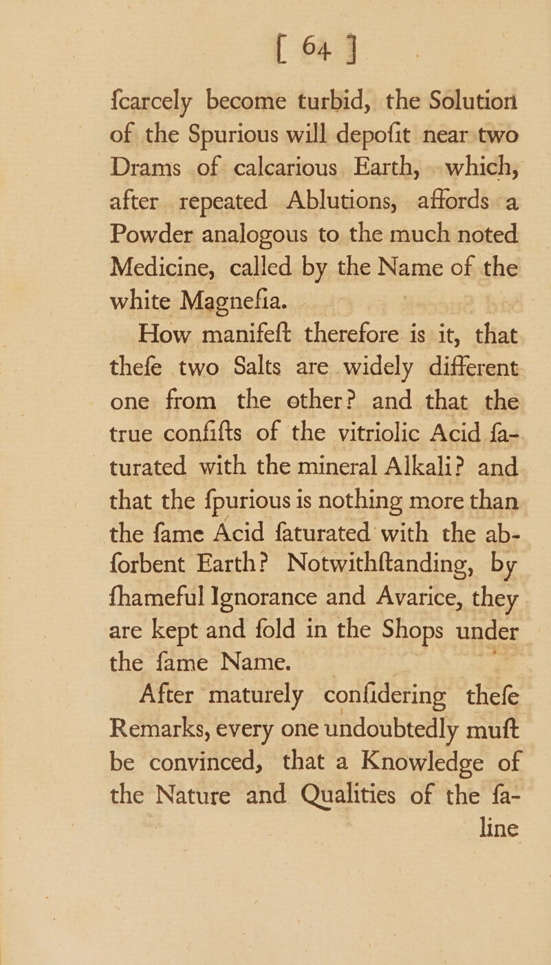 {carcely become turbid, the Solution of the Spurious will depofit near two Drams of calcarious Earth, . which, after repeated Ablutions, affords a Powder analogous to the much noted Medicine, called by the Name of the white Magnefia. How manifett cheiakorea is it, that thefe two Salts are widely different one from the ether? and that the true confifts of the vitriolic Acid fa- turated with the mineral Alkali? and that the fpurious is nothing more than the fame Acid faturated with the ab- forbent Earth? Notwithftanding, by {fhameful Ignorance and Avarice, they are kept and fold in the Shops under the fame Name. After maturely confidering thefe Remarks, every one undoubtedly mutt be convinced, that a Knowledge of the Nature and Qualities of the fa- | line