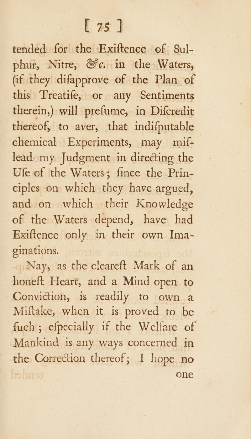 tended for the Exiftence of Sul- phur, Nitre, c. in the Waters, (if they difapprove of the Plan. of this Treatife, or any Sentiments therein,) will prefume, in Difcredit thereof, to aver, that indifputable chemical Experiments, may mif- lead my Judgment in directing the Ufe of the Waters; {ince the Prin- ciples on which they have argued, and. on which their Knowledge of the Waters depend, have had Exiftence only in their own Ima- ginations. Nay, as the cleareft Mark of an honeft Heart, and a Mind open to Conviction, is readily to own a Miftake, when it is proved to be fuch; efpecially if the Welfare of Mankind is any ways concerned in the Correction thereof; I hope no one