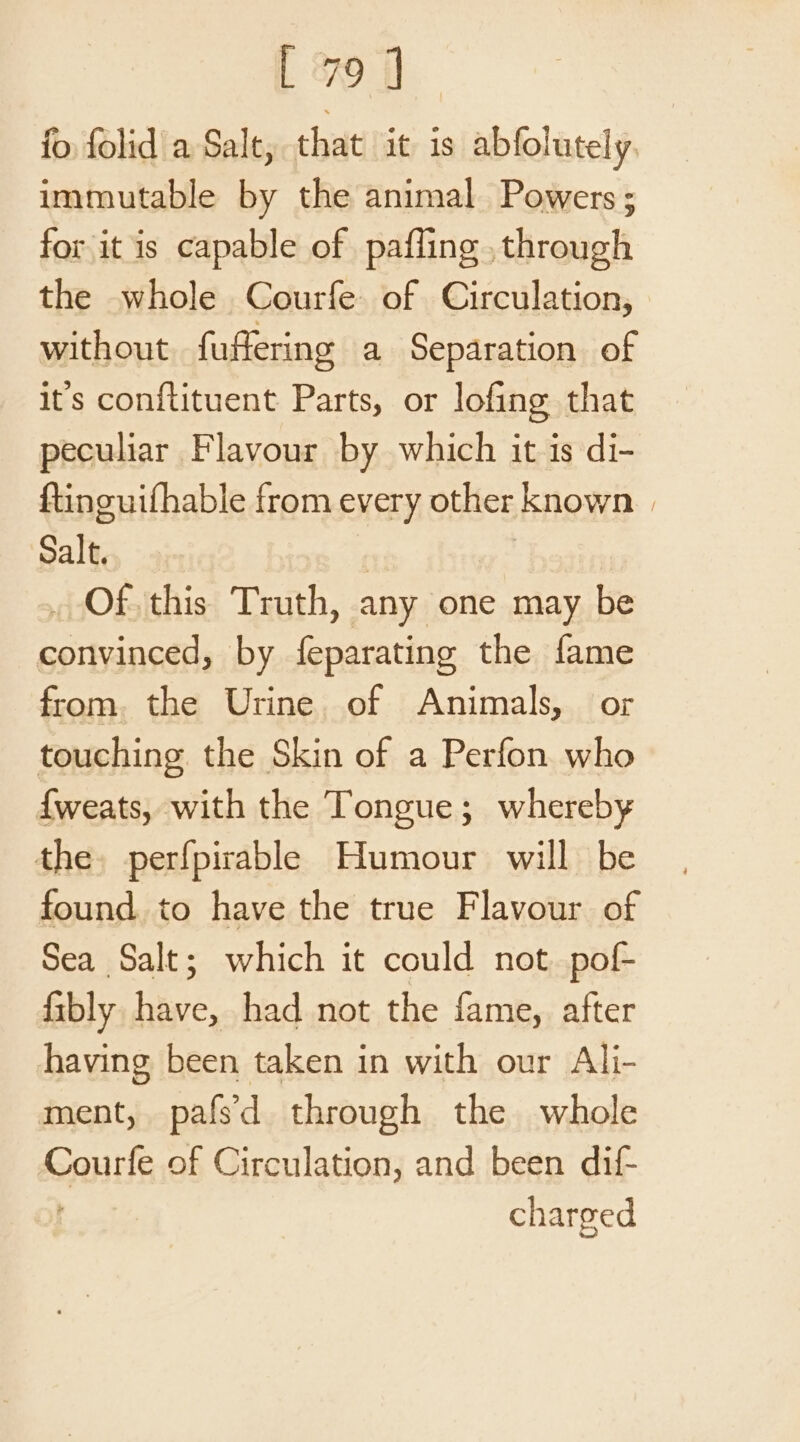 fo folid a Salt, that it is abfolutely. immutable by the animal Powers ; for it is capable of pafling , through the whole Courfe of Circulation, without fuffering a Separation of it's conftituent Parts, or lofing that peculiar Flavour by which it is di- ftincuifhable from every other known | Salt, | | _ Of this Truth, any one may be convinced, by feparating the fame from. the Urine. of Animals, or touching. the Skin of a Perfon who {weats, with the Tongue; whereby the. perfpirable Humour will be found to have the true Flavour of Sea Salt; which it could not. pof- fibly have, had not the fame, after having been taken in with our Ali- ment, pafsd through the whole Courfe of Circulation, and been dif- charged