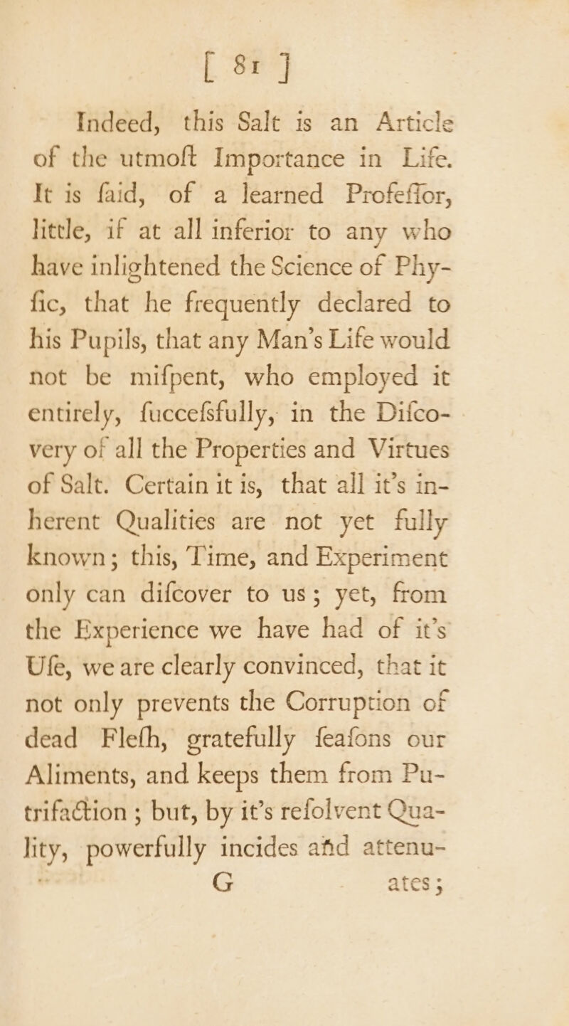 Indeed, this Salt is an Article of the utmoft Importance in Life. It is faid, of a learned Profeffor, little, if at all inferior to any who have inlightened the Science of Phy- fic, that he frequently declared to his Pupils, that any Man’s Life would not be mifpent, who employed it entirely, fuccefsfully, in the Difco- very of all the Properties and Virtues of Salt. Certain it is, that all it’s in- herent Qualities are not yet fully known; this, Time, and Experiment only can difcover to us; yet, from the Experience we have had of it’s Ufe, we are clearly convinced, that it not only prevents the Corruption of dead Flefh, gratefully feafons our Aliments, and keeps them from Pu- trifaction ; but, by it’s refolvent Qua- lity, powerfully incides afd attenu- . ates ;