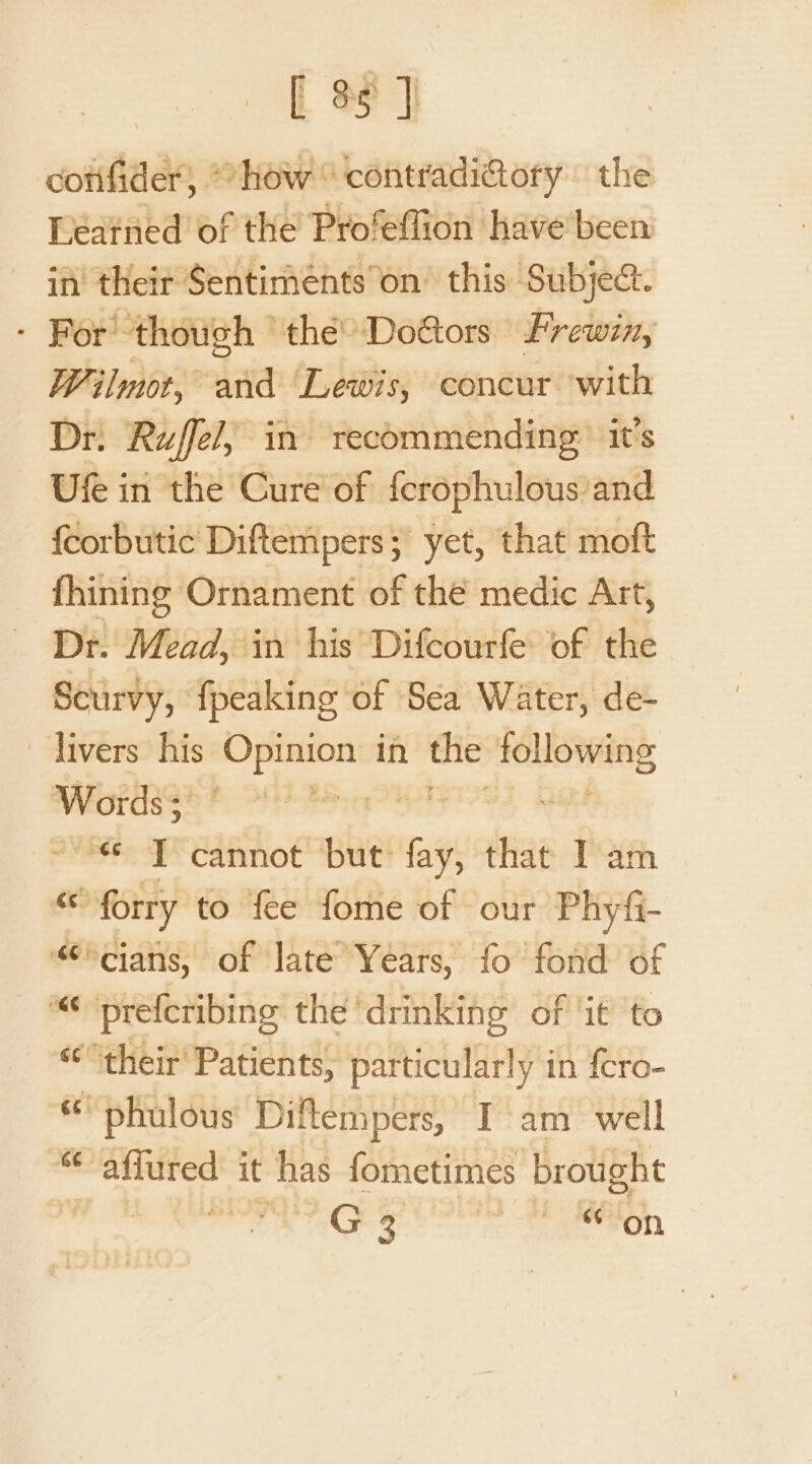 cotifider, “how contradi@ory the Léatned of the Profeffion have’ been in’ their Sentimentson’ this Subject. - For though ‘the Do@ors Frewin, Wilmot, and Lewis, concur with Dr. Ruff, in recommending it’s Ufe in the Cure of {crophulous and fcorbutic Diftempers; yet, that moft fhining Ornament of thé medic Art, Dr. Mead, in his Difcourfe of the Scurvy, {peaking of Sea Water, de- livers his Opinion in the FeLOWHBS Words; ¢ Pere yey “« T cannot but: fay, that Iam ne forry to fee fome of our Phyfi- °cians, of late Years, fo fond of ““ ‘prefcribing the drinking’ of ‘it ‘to «their Patients, particularly in fcro- phulous Diflempers, I am well ‘ affured it has fometimes brought | mee GE Co een, a er] wr oO