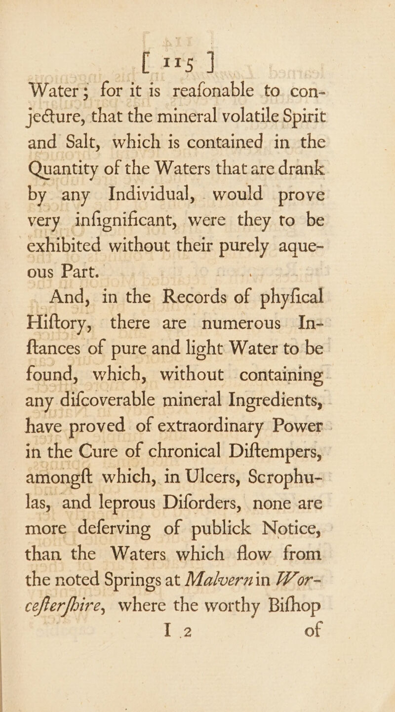 cL eee. |i Water: for it is reafonable to. con- jecture, that the mineral volatile Spirit and Salt, which is contained in the Quantity of the Waters that are drank by any Individual, would prove very infignificant, were they to be exhibited without their purely aque- ous Part. And, in the Records e phyfical Hiftory, there are numerous In- {tances of pure and light Water to be found, which, without containing any difcoverable mineral Ingredients, have proved of extraordinary Power : in the Cure of chronical Diftempers, | amongtt which, in Ulcers, Scrophu- las, and leprous Diforders, none are more deferving of publick Notice, than the Waters which flow from the noted Springs at Malvernin Wor- cefterfoire, where the worthy Bifhop | Pe2 of