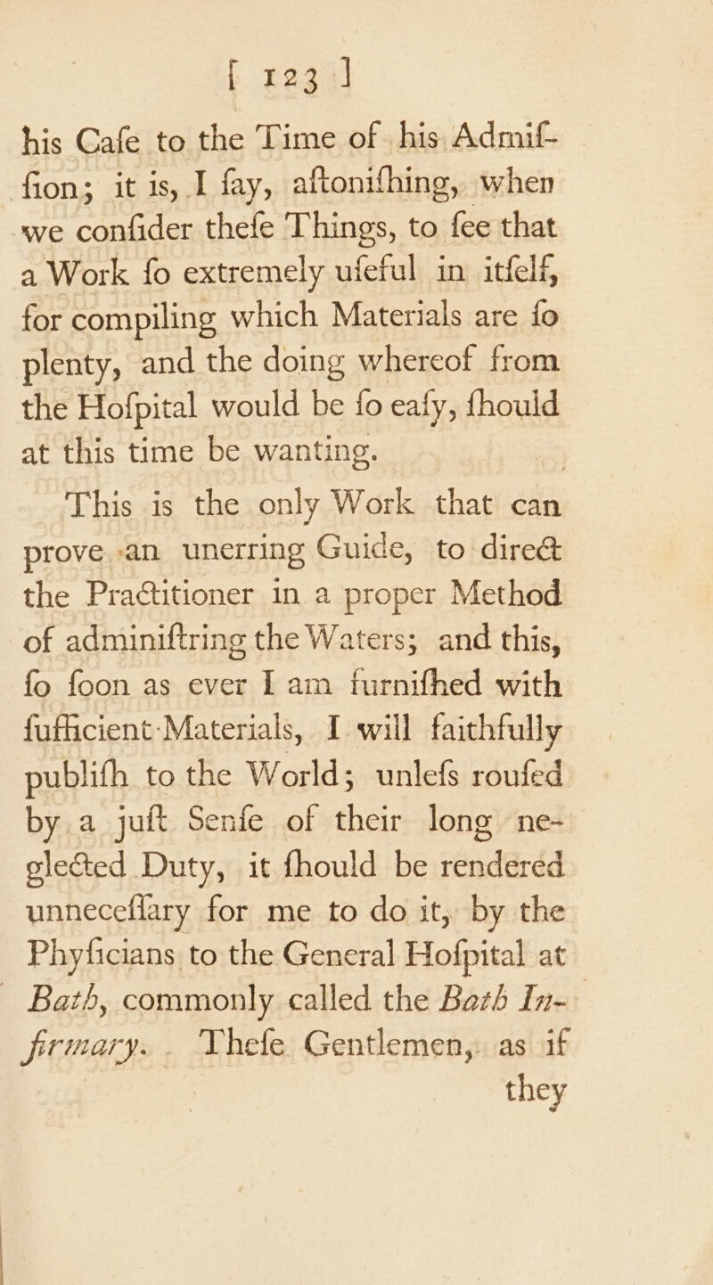 his Cafe to the Time of his Admit fion; it is, I fay, aftonifhing, when we confider thefe Things, to ea that a Work fo extremely ufeful in itfelf, for compiling, which Materials are fo plenty, and the doing whereof from the Hofpital would be fo ealy, {hould at this time be wanting. This is the only Work that can prove an unerring Guide, to dire&amp; the Praétitioner in a proper Method of adminiftring the Waters; and this, fo foon as ever I am furnifhed with fufficient-Materials, I will faithfully publith to the World; unlefs roufed by a juft Senfe of their long ne- elected Duty, it fhould be rendered unneceflary for me to do it, by the Phyficians to the General Hofpital at — Bath, commonly called the Bath In- firmary.. Thefe Gentlemen,: as if they