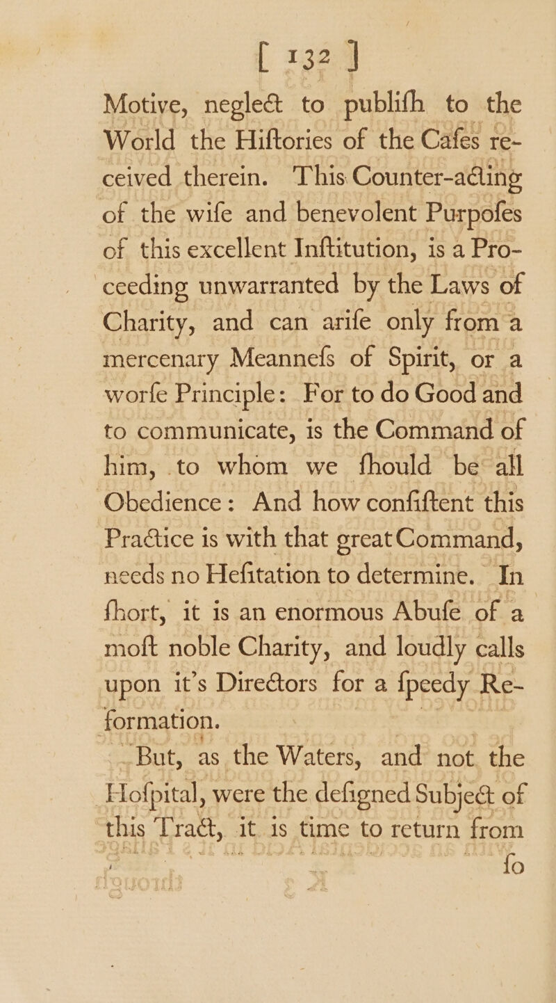 i a 32 ] Motive, neglect to publith to the World the Hiftories of the Cafes re- ceived therein. This Counter-aling of the wife and benevolent Purpofes of this excellent Inftitution, is a Pro- ceeding unwarranted by the Laws of Charity, and can arife only from + a mercenary Meannefs of Spirit, or a worfe Principle: For to do Good and to communicate, is the Command of him, to whom we fhould be all ‘Obedience: And how confiftent this Pradtice is with that great Command, needs no Hefitation to determine. In fhort, it is an enormous Abufe of a moft noble Charity, and loudly calls upon it’s Directors for a ipeedy . Re- formation. | But, as the Waters, and not the | Hof pital, were the defigned Subject of this Tract, at 1s time to return from Hb