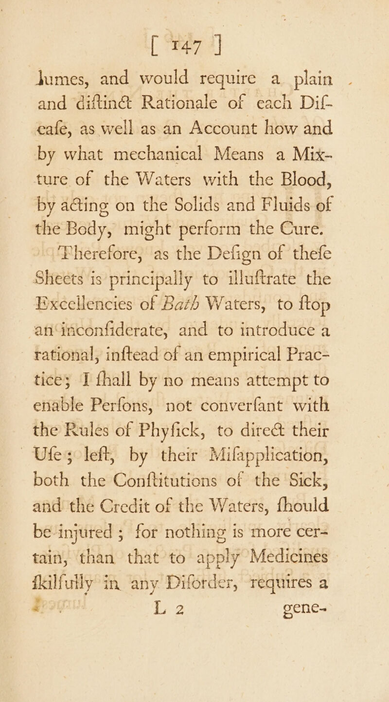 Beal jumes, and would require a plain © and ‘diftinét Rationale of each Dif café, as well as an Account how and by what mechanical Means a Mix- ture of the Waters with the Blood, by acting on the Solids and Fluids of the Body, might perform the Cure. Therefore, as the Defign of thefe Sheets is principally to illuftrate the Bxcellencies of Bath Waters, to ftop -an‘inconfiderate, and to introduce a rational, inftead of an empirical Prac- tice; I fhall by no means attempt to enable Perfons, not converfant with the Rules of Phyfick, to dire&amp; their ~ Ufes left, by their Mifapplication, both the Conftitutions of the Sick, and the Credit of the Waters, fhould be injured ; for nothing is more cer= tain, than that to apply Medicines fkilfuily in any Diforder, requires a Eros Ie 2 gene-