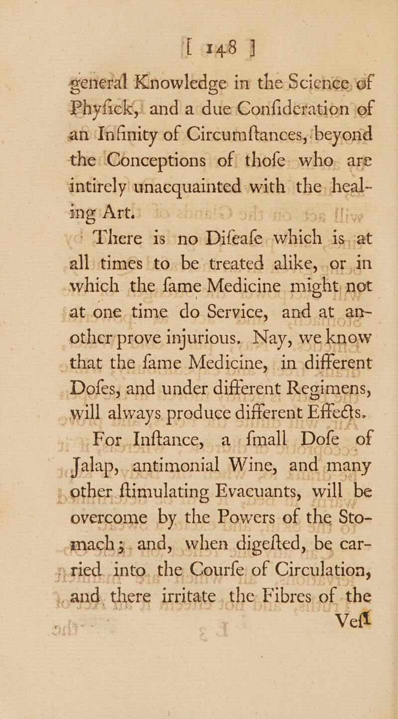 iT am8 J sereral Knowledge in the Science, of Phyfick,| and a due Confideration iof an Infinity of Circumftances, ‘beyond the Conceptions of thofe. who. are intirely a with the. heal- ing Art. | ie {isp ' There is no Difeale dae is at all times to be treated alike, .or,in which the fame Medicine might, not at one time do Service, and at an- _other’prove injurious, Nay, we know that the fame Medicine, in different Dofs, and under different Regimens, will always produce different Fffedts. 93 Ror, Inftance, . a) {mall Dofe of i Jalap,. _antimonial Wine, and many ) other, ftimulating Evacuants, will be overcome by. the Powers of the Sto- mach ;. and, when digefted, be car- ried. into. the Courfe of Circulation, , and, there irritate . the Fibres of . the ‘Veft