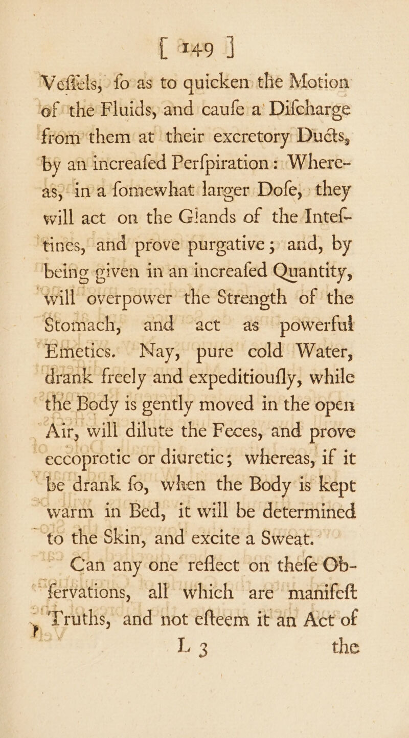 Veftels, fovas to quicken tlie Motion ‘ef the Fluids, and caufe a’ Difcharge from them at their excretory: Duéts, ‘by an increafed Perfpiration :: Where- as, ina fomewhat larger Dofe, they will act on the Giands of the Intef- ‘tines, and prove purgative ; and, by | being given in an increafed Quantity, “will overpower the Strength of the Stomach, and act as powerful “Emetics. Nay, pure cold Water, drank freely and expeditioufly, while “the Body i is gently moved in the open ~ Air, will dilute the Feces, and prove “eccoprotic or diuretic; whereas, if it “be drank fo, when the Body is kept “warm in Bed, it will be determined “to the Skin, and excite a Sweat. Can any one reflect on thefe Ob- “fervations, all which are manifeft &gt; “Truths, and not efteem it an Act of Le 3 the