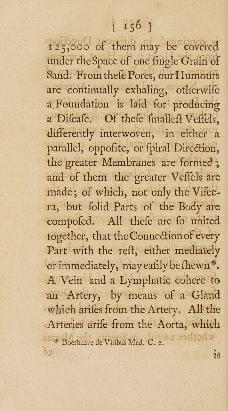 [ #56] ‘423,000 of them may be covered under the Space of one fingle Graity of Sand. From thefe Por es, our Humours are continually exhaling, otherwife a? Foundation is laid for producing a Difeafe. Of thefe {mallet Veffels, differently interwoven, in either a parallel, oppofite, or {piral Direction, the greater Membranes are formed $ and of them the greater Veflels are made; of which, not only the Vilce- ra, but folid Parts of the Body‘ are compofed. All thefe are fo united together, that the Connection of every Part’ with the reft, either mediately orimmediately, may eafily be fhewn*. A Vein and a Lymphatic cohere’ to -an Artery, by means of a Gland which arifes from the Artery. All the Arteries arife from the mein which ki ‘¢ Rabie de Vinge Med.‘C: 2. : 1S